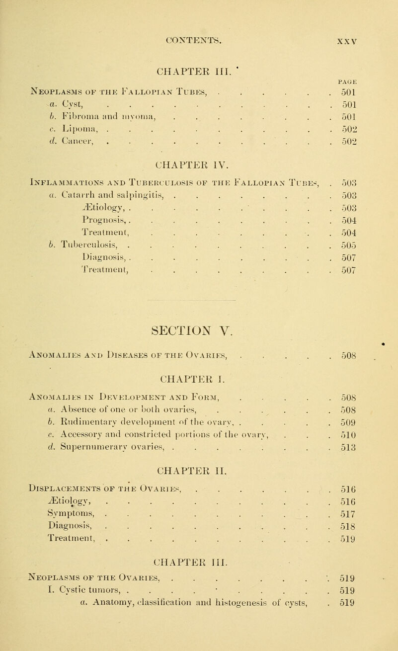 CHAPTER III. PAGE Neoplasms of the Fallopian Tubes, . t . . . . 501 a. Cyst, . . 501 6. Fibroma and myoma, . . . . . . . . 501 c. Lipoma, ........... 502 d. Cancer, . . . . . . . . . . . 502 CHAPTER IV. Inflammations and Tuberculosis of the Fallopian Tubes, . 503 a. Catarrh and salpingitis, 503 JEtiology, . . . . ..... .503 Prognosis,. . . . . . . .•'., . 504 Treatment, . . . . . . . . 504 b. Tuberculosis, . . . . . . . . . 505 Diagnosis, . 507 Treatment, ......... 507 SECTION V. Anomalies and Diseases of the Ovaries, 508 CHAPTER I. Anomalies in Development and Form, a. Absence of one or both ovaries, b. Rudimentary development of the ovary, . c. Accessory and constricted portions of the ovary d. Supernumerary ovaries, ..... 508 508 509 510 513 CHAPTER II. Displacements of the Ovaries, Etiology, .... Symptoms, .... Diagnosis, . . Treatment, .... 516 516 517 518 519 CHAPTER III. Neoplasms of the Ovaries, .519 I. Cystic tumors, . 519 a. Anatomy, classification and histogenesis of cysts, . 519