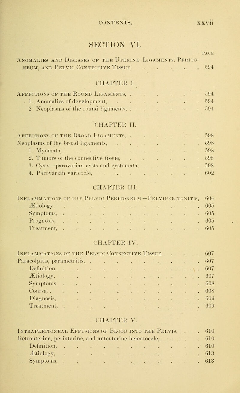 SECTION YL PAGE Anomalies and Diseases of the Uterine Ligaments, Perito- neum, and Pelvic Connective Tissue, 594 CHAPTER I. Affections Of the Round Ligaments, . L. Anomalies of development, 2. Neoplasms of the round ligaments, . 594 594 594 CHAPTER II. Affections of the Broad Ligaments, . Neoplasms of the broad ligaments, 1. Myomataj....... 2. Tumors of the connective tissue, 3. Cysts—parovarian cysts and cystomata. 4. Parovarian varicocle, 598 598 598 598 598 602 CHAPTER III. Inflammations of the Pelvic Peritoneum —Pelviperitonitis, 604 .Etiology .605 Symptoms, . . . . . . . • . . . 605 Prognosis, . . . . . . . . . . 605 Treatment, 605 CHAPTER IV. Inflammations of the Pelvic Connective Tissue, Paracolpitis, parametritis, Delinition, ./Etiology, Symptoms, Course, . Diagnosis, Treatment, 607 607 607 607 608 608 609 609 CHAPTER V. Intraperitoneal Effusions of Blood into the Pelvis, . . 610 Retrouterine, periuterine, and anteuterine hematocele, . .610 Definition 610 .Etiology, 613 Symptoms, . . . . . . . .-_.. . . 613