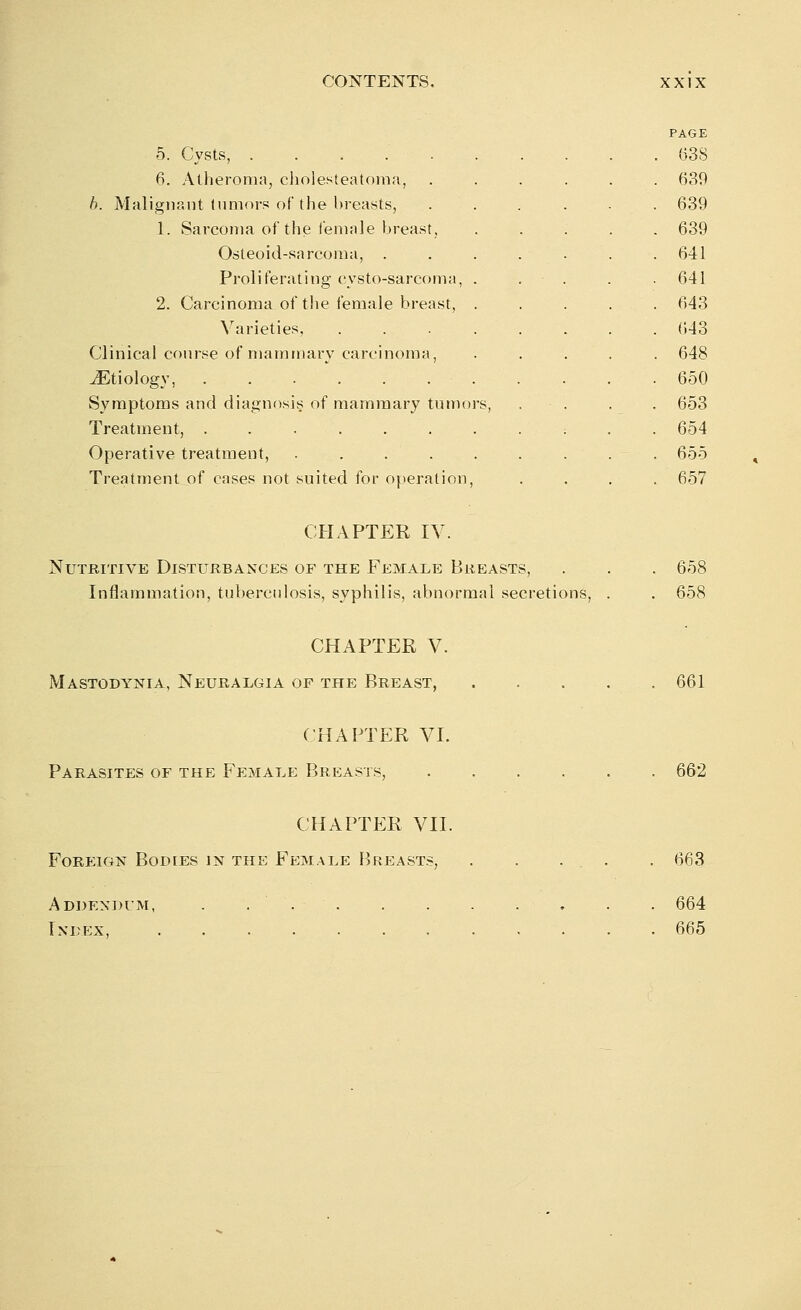 5. Cysts, ..... 6. Atheroma, cholesteatoma, b. Malignant tumors of the breasts, 1. Sarcoma of the female breast, Osteoid-sarcoma, . Proli ferating cysto-sarcoma. 2. Carcinoma of the female breast, Varieties, Clinical course of mammary carcinoma, vEtiology, Symptoms and diagnosis of mammary tumors, Treatment, ...... Operative treatment, .... Treatment of cases not suited for operation, PAGE 638 639 639 639 641 641 643 643 648 650 653 654 655 657 CHAPTER IV. Nutritive Disturbances of the Female Breasts, . . . 658 Inflammation, tuberculosis, syphilis, abnormal secretions, . . 658 CHAPTER V. Mastodynia, Neuralgia of the Breast, 661 CHAPTER VI. Parasites of the Female Breasts, 662 CHAPTER VII. Foreign Bodies in the Female Breasts, 663 Addendum, Index, 664 665