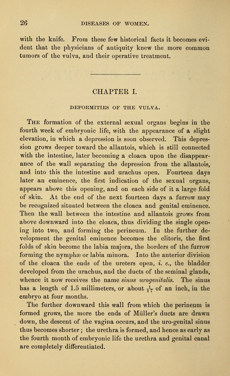 with the knife. From these few historical facts it becomes evi- dent that the physicians of antiquity knew the more common tumors of the vulva, and their operative treatment. CHAPTER I. DEFORMITIES OF THE VULVA. The formation of the external sexual organs begins in the fourth week of embryonic life, with the appearance of a slight elevation, in which a depression is soon observed. This depres- sion grows deeper toward the allantois, which is still connected with the intestine, later becoming a cloaca upon the disappear- ance of the wall separating the depression from the allantois, and into this the intestine and urachus open. Fourteen days later an eminence, the first indication of the sexual organs, appears above this opening, and on each side of it a large fold of skin. At the end of the next fourteen days a furrow may be recognized situated between the cloaca and genital eminence. Then the wall between the intestine and allantois grows from above downward into the cloaca, thus dividing the single open- ing into two, and forming the perineum. In the further de- velopment the genital eminence becomes the clitoris, the first folds of skin become the labia majora, the borders of the furrow forming the nymphse or labia minora. Into the anterior division of the cloaca the ends of the ureters open, i. e., the bladder developed from the urachus, and the ducts of the seminal glands, whence it now receives the name sinus urogenitalis. The sinus has a length of 1.5 millimeters, or about -fa- of an inch, in the embryo at four months. The further downward this wall from which the perineum is formed grows, the more the ends of Muller's ducts are drawn down, the descent of the vagina occurs, and the uro-genital sinus thus becomes shorter; the urethra is formed, and hence as early as the fourth month of embryonic life the urethra and genital canal are completely differentiated.