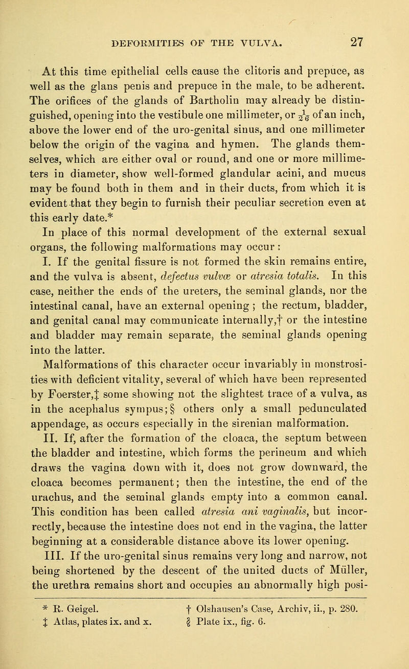 At this time epithelial cells cause the clitoris and prepuce, as well as the glans penis and prepuce in the male, to be adherent. The orifices of the glands of Bartholin may already be distin- guished, opening into the vestibule one millimeter, or ^ of an inch, above the lower end of the uro-genital sinus, and one millimeter below the origin of the vagina and hymen. The glands them- selves, which are either oval or round, and one or more millime- ters in diameter, show well-formed glandular acini, and mucus may be found both in them and in their ducts, from which it is evident that they begin to furnish their peculiar secretion even at this early date.* In place of this normal development of the external sexual organs, the following malformations may occur • I. If the genital fissure is not formed the skin remains entire, and the vulva is absent, defectus vulvce or atresia totalis. In this case, neither the ends of the ureters, the seminal glands, nor the intestinal canal, have an external opening ; the rectum, bladder, and genital canal may communicate interually,f or the intestine and bladder may remain separate, the seminal glands opening into the latter. Malformations of this character occur invariably in monstrosi- ties with deficient vitality, several of which have been represented by Foerster,| some showing not the slightest trace of a vulva, as in the acephalus sympus;§ others only a small pedunculated appendage, as occurs especially in the sirenian malformation. II. If, after the formation of the cloaca, the septum between the bladder and intestine, which forms the perineum and which draws the vagina down with it, does not grow downward, the cloaca becomes permanent; then the intestine, the end of the urachus, and the seminal glands empty into a common canal. This condition has been called atresia ani vaginalis, but incor- rectly, because the intestine does not end in the vagina, the latter beginning at a considerable distance above its lower opening. III. If the uro-genital sinus remains very long and narrow, not being shortened by the descent of the united ducts of Muller, the urethra remains short and occupies an abnormally high posi- * K. Geigel. f Olshausen's Case, Archiv, ii., p. 280. % Atlas, plates ix. and x. \ Plate ix., fig. 6.