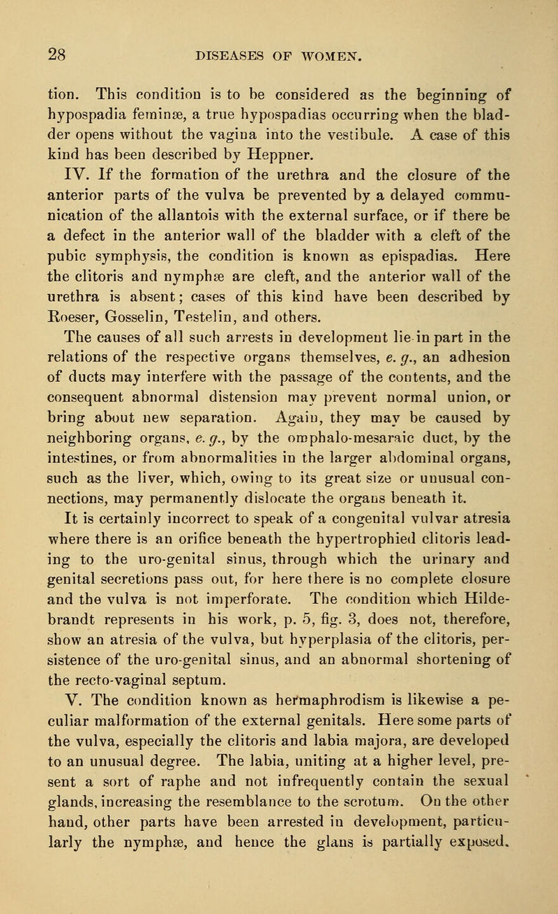 tion. This condition is to be considered as the beginning of hypospadia feminse, a true hypospadias occurring when the blad- der opens without the vagina into the vestibule. A case of this kind has been described by Heppner. IV. If the formation of the urethra and the closure of the anterior parts of the vulva be prevented by a delayed commu- nication of the allantois with the external surface, or if there be a defect in the anterior wall of the bladder with a cleft of the pubic symphysis, the condition is known as epispadias. Here the clitoris and nymphse are cleft, and the anterior wall of the urethra is absent; cases of this kind have been described by Koeser, Gosselin, Testelin, and others. The causes of all such arrests in development lie in part in the relations of the respective organs themselves, e. g., an adhesion of ducts may interfere with the passage of the contents, and the consequent abnormal distension may prevent normal union, or bring about new separation. Again, they may be caused by neighboring organs, e.g., by the omphalo-mesaraic duct, by the intestines, or from abnormalities in the larger abdominal organs, such as the liver, which, owing to its great size or unusual con- nections, may permanently dislocate the organs beneath it. It is certainly incorrect to speak of a congenital vulvar atresia where there is an orifice beneath the hypertrophied clitoris lead- ing to the uro-genital sinus, through which the urinary and genital secretions pass out, for here there is no complete closure and the vulva is not imperforate. The condition which Hilde- brandt represents in his work, p. 5, fig. 3, does not, therefore, show an atresia of the vulva, but hyperplasia of the clitoris, per- sistence of the uro-genital sinus, and an abnormal shortening of the recto-vaginal septum. V. The condition known as hermaphrodism is likewise a pe- culiar malformation of the external genitals. Here some parts of the vulva, especially the clitoris and labia majora, are developed to an unusual degree. The labia, uniting at a higher level, pre- sent a sort of raphe and not infrequently contain the sexual glands, increasing the resemblance to the scrotum. On the other hand, other parts have been arrested in development, particu- larly the nymphse, and hence the glans is partially exposed.