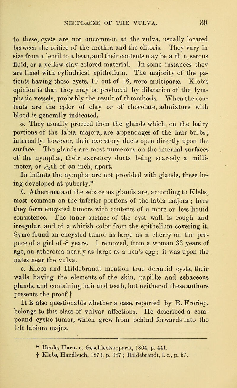 to these, cysts are not uncommon at the vulva, usually located between the orifice of the urethra and the clitoris. They vary in size from a lentil to a bean, and their contents may be a thin, serous fluid, or a yellow-clay-colored material. In some instances they are lined with cylindrical epithelium. The majority of the pa- tients having these cysts, 10 out of 18, were multiparse. Klob's opinion is that they may be produced by dilatation of the lym- phatic vessels, probably the result of thrombosis. When the con- tents are the color of clay or of chocolate, admixture with blood is generally indicated. a. They usually proceed from the glands which, on the hairy portions of the labia majora, are appendages of the hair bulbs; internally, however, their excretory ducts open directly upon the surface. The glands are most numerous on the internal surfaces of the nymphse, their excretory ducts being scarcely a milli- meter, or 2Xgth of an inch, apart. In infants the nymphse are not provided with glands, these be- ing developed at puberty.* b. Atheromata of the sebaceous glands are, according to Klebs, most common on the inferior portions of the labia majora ; here they form encysted tumors with contents of a more or less liquid consistence. The inner surface of the cyst wall is rough and irregular, and of a whitish color from the epithelium covering it. Syme found an encysted tumor as large as a cherry on the pre- puce of a girl of-8 years. I removed, from a woman 33 years of age, an atheroma nearly as large as a hen's egg; it was upon the nates near the vulva. c. Klebs and Hildebrandt mention true dermoid cysts, their walls having the elements of the skin, papillae and sebaceous glands, and containing hair and teeth, but neither of these authors presents the proof, f It is also questionable whether a case, reported by R. Froriep, belongs to this class of vulvar affections. He described a com- pound cystic tumor, which grew from behind forwards into the left labium majus. * Henle, Harn- u. Geschlectsapparat, 1864, p. 441. f Klebs, Handbuch, 1873, p. 987; Hildebrandt, 1. c, p. 57.