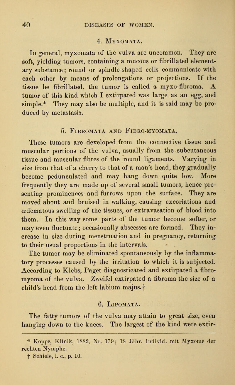 4. Myxomata. In general, myxomata of the vulva are uncommon. They are soft, yielding tumors, containing a mucous or fibrillated element- ary substance; round or spindle-shaped cells communicate with each other by means of prolongations or projections. If the tissue be fibrillated, the tumor is called a myxo-fibroma. A tumor of this kind which I extirpated was large as an egg, and simple.* They may also be multiple, and it is said may be pro- duced by metastasis. 5. Fibromata and Fibro-myomata. These tumors are developed from the connective tissue and muscular portions of the vulva, usually from the subcutaneous tissue and muscular fibres of the round ligaments. Varying in size from that of a cherry to that of a man's head, they gradually become pedunculated and may hang down quite low. More frequently they are made up of several small tumors, hence pre- senting prominences and furrows upon the surface. They are moved about and bruised in walking, causing excoriations and cedematous swelling of the tissues, or extravasation of blood into them. In this way some parts of the tumor become softer, or may even fluctuate; occasionally abscesses are formed. They in- crease in size during menstruation and in pregnancy, returning to their usual proportions in the intervals. The tumor may be eliminated spontaneously by the inflamma- tory processes caused by the irritation to which it is subjected. According to Klebs, Paget diagnosticated and extirpated a fibro- myoma of the vulva. Zweifel extirpated a fibroma the size of a child's head from the left labium majus.f 6. Lipomata. The fatty tumors of the vulva may attain to great size, even hanging down to the knees. The largest of the kind were extir- * Koppe, Klinik, 1882, Nr. 179; 18 Jahr. Individ, mit Myxome der rechten Nymphe. f Schiele, 1. c, p. 10.
