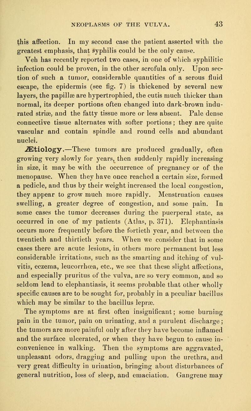 this affection. In my second case the patient asserted with the greatest emphasis, that syphilis could be the only cause. Veh has recently reported two cases, in one of which syphilitic infection could be proven, in the other scrofula only. Upon sec- tion of such a tumor, considerable quantities of a serous fluid escape, the epidermis (see fig. 7) is thickened by several new layers, the papilla? are hypertrophied, the cutis much thicker than normal, its deeper portions often changed into dark-brown indu- rated strise, and the fatty tissue more or less absent. Pale dense connective tissue alternates with softer portions; they are quite vascular and contain spindle and round cells and abundant nuclei. etiology.—These tumors are produced gradually, often growing very slowly for years^ then suddenly rapidly increasing in size, it may be with the occurrence of pregnancy or of the menopause. When they have once reached a certain size, formed a pedicle, and thus by their weight increased the local congestion, they appear to grow much more rapidly. Menstruation causes swelling, a greater degree of congestion, and some pain. In some cases the tumor decreases during the puerperal state, as occurred in one of my patients (Atlas, p. 371). Elephantiasis occurs more frequently before the fortieth year, and between the twentieth and thirtieth years. When we consider that in some cases there are acute lesions, in others more permanent but less considerable irritations, such as the smarting and itching of vul- vitis, eczema, leucorrhoea, etc., we see that these slight affections, and especially pruritus of the vulva, are so very common, and so seldom lead to elephantiasis, it seems probable that other wholly specific causes are to be sought for, probably in a peculiar bacillus which may be similar to the bacillus leprae The symptoms are at first often insignificant; some burning pain in the tumor, pain on urinating, and a purulent discharge; the tumors are more painful only after they have become inflamed and the surface ulcerated, or when they have begun to cause in- convenience in walking. Then the symptoms are aggravated, unpleasant odors, dragging and pulling upon the urethra, and very great difficulty in urination, bringing about disturbances of general nutrition, loss of sleep, and emaciation. Gangrene may