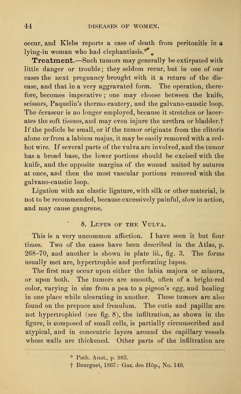 occur, and Klebs reports a case of death from peritonitis in a lying-in woman who had elephantiasis.** m Treatment.—Such tumors may generally be extirpated with little danger or trouble; they seldom recur, but in one of our cases the next pregnancy brought with it a return of the dis- ease, and that in a very aggravated form. The operation, there- fore, becomes imperative ; one may choose between the knife, scissors, Paquelin's thermocautery, and the galvano-caustic loop. The ecraseur is no longer employed, because it stretches or lacer- ates the soft tissues, and may even injure the urethra or bladder.f If the pedicle be small, or if the tumor originate from the clitoris alone or from a labium majus, it may be easily removed with a red- hot wire. If several parts of the vulva are involved, and the tumor has a broad base, the lower portions should be excised with the knife, and the opposite margins of the wound united by sutures at once, and then the most vascular portions removed with the galvano-caustic loop. Ligation with an elastic ligature, with silk or other material, is not to be recommended, because excessively painful, slow in action, and may cause gangrene. 8. Lupus of the Vulva. This is a very uncommon affection. I have seen it but four times. Two of the cases have been described in the Atlas, p. 268-70, and another is shown in plate iii., fig. 3. The forms usually met are, hypertrophic and perforating lupus. The first may occur upon either the labia majora or minora, or upon both. The tumors are smooth, often of a bright-red color, varying in size from a pea to a pigeon's egg, and healing in one place while ulcerating in another. These tumors are also found on the prepuce and frenulum. The cutis and papillae are not hypertrophied (see fig. 8), the infiltration, as shown in the figure, is composed of small cells, is partially circumscribed and atypical, and in concentric layers around the capillary vessels whose walls are thickened. Other parts of the infiltration are * Path. Anat., p. 983. f Bourguet, 1867 : Gaz. des Hop., No. 140.