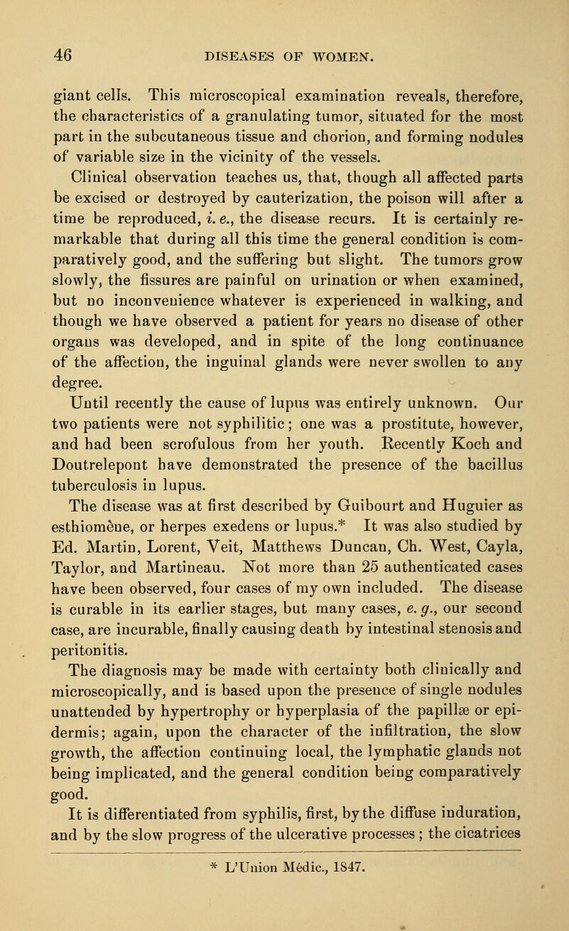 giant cells. This microscopical examination reveals, therefore, the characteristics of a granulating tumor, situated for the most part in the subcutaneous tissue and chorion, and forming nodules of variable size in the vicinity of the vessels. Clinical observation teaches us, that, though all affected parts be excised or destroyed by cauterization, the poison will after a time be reproduced, i. e., the disease recurs. It is certainly re- markable that during all this time the general condition is com- paratively good, and the suffering but slight. The tumors grow slowly, the fissures are painful on urination or when examined, but no inconvenience whatever is experienced in walking, and though we have observed a patient for years no disease of other organs was developed, and in spite of the long continuance of the affection, the inguinal glands were never swollen to any degree. Until recently the cause of lupus was entirely unknown. Oar two patients were not syphilitic; one was a prostitute, however, and had been scrofulous from her youth. Recently Koch and Doutrelepont have demonstrated the presence of the bacillus tuberculosis in lupus. The disease was at first described by Guibourt and Huguier as esthiom&ne, or herpes exedens or lupus.* It was also studied by Ed. Martin, Lorent, Veit, Matthews Duncan, Ch. West, Cayla, Taylor, and Martineau. Not more than 25 authenticated cases have been observed, four cases of my own included. The disease is curable in its earlier stages, but many cases, e. g., our second case, are incurable, finally causing death by intestinal stenosis and peritonitis. The diagnosis may be made with certainty both clinically and microscopically, and is based upon the presence of single nodules unattended by hypertrophy or hyperplasia of the papillae or epi- dermis; again, upon the character of the infiltration, the slow growth, the affection continuing local, the lymphatic glands not being implicated, and the general condition being comparatively good. It is differentiated from syphilis, first, by the diffuse induration, and by the slow progress of the ulcerative processes; the cicatrices * L'Union Medic, 1S47.