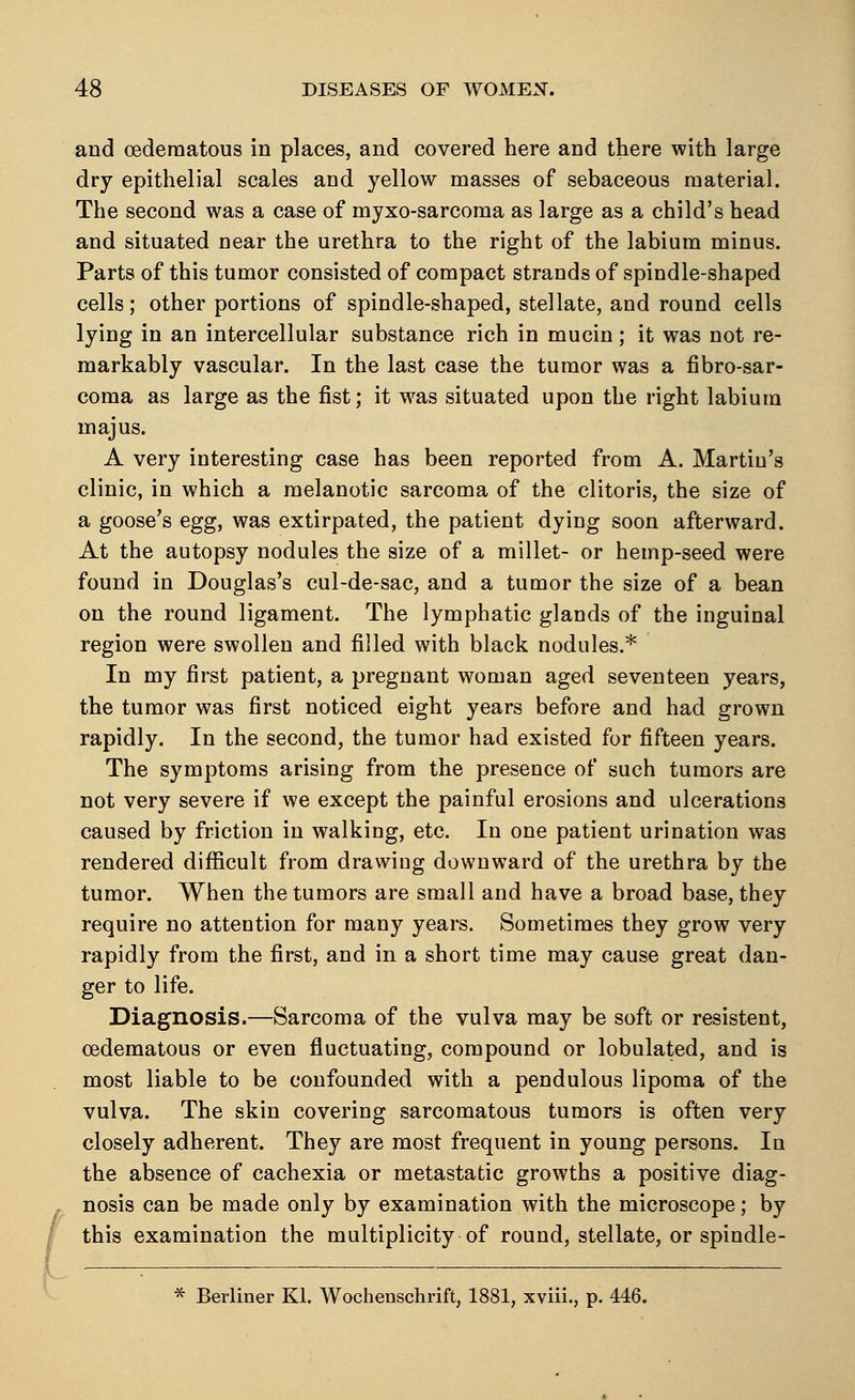 / and (edematous in places, and covered here and there with large dry epithelial scales and yellow masses of sebaceous material. The second was a case of myxo-sarcoma as large as a child's head and situated near the urethra to the right of the labium minus. Parts of this tumor consisted of compact strands of spindle-shaped cells; other portions of spindle-shaped, stellate, and round cells lying in an intercellular substance rich in mucin; it was not re- markably vascular. In the last case the tumor was a fibrosar- coma as large as the fist; it was situated upon the right labium majus. A very interesting case has been reported from A. Martiu's clinic, in which a melanotic sarcoma of the clitoris, the size of a goose's egg, was extirpated, the patient dying soon afterward. At the autopsy nodules the size of a millet- or hemp-seed were found in Douglas's cul-de-sac, and a tumor the size of a bean on the round ligament. The lymphatic glands of the inguinal region were swollen and filled with black nodules.* In my first patient, a pregnant woman aged seventeen years, the tumor was first noticed eight years before and had grown rapidly. In the second, the tumor had existed for fifteen years. The symptoms arising from the presence of such tumors are not very severe if we except the painful erosions and ulcerations caused by friction in walking, etc. In one patient urination was rendered difficult from drawing downward of the urethra by the tumor. When the tumors are small and have a broad base, they require no attention for many years. Sometimes they grow very rapidly from the first, and in a short time may cause great dan- ger to life. Diagnosis.—Sarcoma of the vulva may be soft or resistent, oedematous or even fluctuating, compound or tabulated, and is most liable to be confounded with a pendulous lipoma of the vulva. The skin covering sarcomatous tumors is often very closely adherent. They are most frequent in young persons. In the absence of cachexia or metastatic growths a positive diag- nosis can be made only by examination with the microscope; by this examination the multiplicity of round, stellate, or spindle-