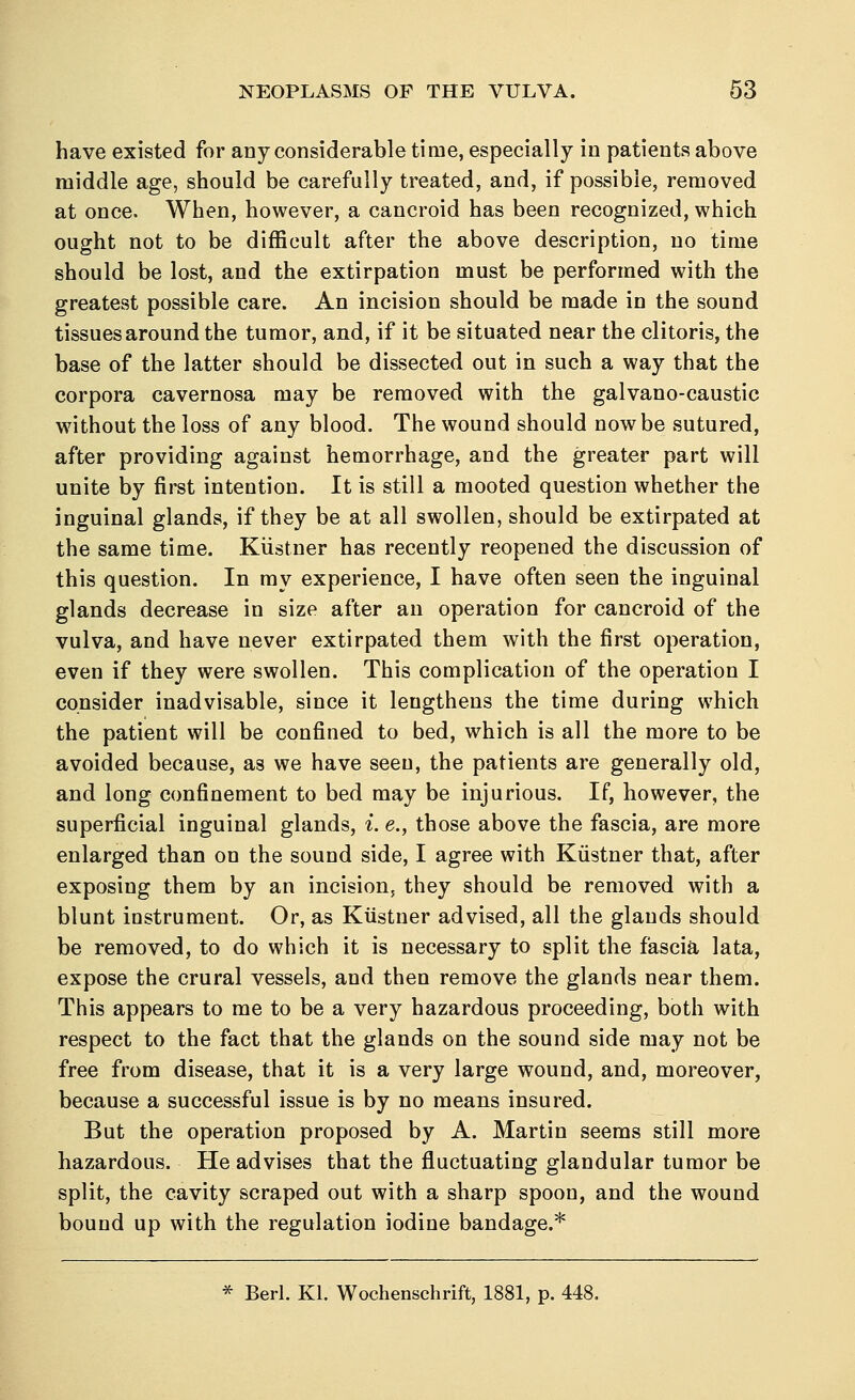 have existed for any considerable time, especially in patients above middle age, should be carefully treated, and, if possible, removed at once. When, however, a cancroid has been recognized, which ought not to be difficult after the above description, no time should be lost, and the extirpation must be performed with the greatest possible care. An incision should be made in the sound tissues around the tumor, and, if it be situated near the clitoris, the base of the latter should be dissected out in such a way that the corpora cavernosa may be removed with the galvano-caustic without the loss of any blood. The wound should now be sutured, after providing against hemorrhage, and the greater part will unite by first intention. It is still a mooted question whether the inguinal glands, if they be at all swollen, should be extirpated at the same time. Kiistner has recently reopened the discussion of this question. In my experience, I have often seen the inguinal glands decrease in size after an operation for cancroid of the vulva, and have never extirpated them with the first operation, even if they were swollen. This complication of the operation I consider inadvisable, since it lengthens the time during which the patient will be confined to bed, which is all the more to be avoided because, as we have seen, the patients are generally old, and long confinement to bed may be injurious. If, however, the superficial inguinal glands, i. e., those above the fascia, are more enlarged than on the sound side, I agree with Kiistner that, after exposing them by an incision, they should be removed with a blunt instrument. Or, as Kiistner advised, all the glands should be removed, to do which it is necessary to split the fascia lata, expose the crural vessels, and then remove the glands near them. This appears to me to be a very hazardous proceeding, both with respect to the fact that the glands on the sound side may not be free from disease, that it is a very large wound, and, moreover, because a successful issue is by no means insured. But the operation proposed by A. Martin seems still more hazardous. He advises that the fluctuating glandular tumor be split, the cavity scraped out with a sharp spoon, and the wound bound up with the regulation iodine bandage.*