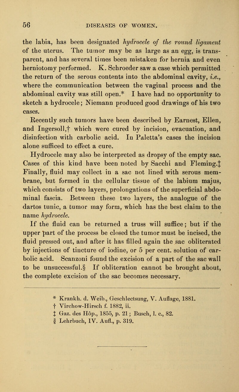 the labia, has been designated hydrocele of the round ligament of the uterus. The tumor may be as large as an egg, is trans- parent, and has several times been mistaken for hernia and even herniotomy performed. K. Schroeder saw a case which permitted the return of the serous contents into the abdominal cavity, i.e., where the communication between the vaginal process and the abdominal cavity was still open.* I have had no opportunity to sketch a hydrocele; Niemann produced good drawings of bis two cases. Recently such tumors have been described by Earnest, Ellen, and Ingersoll,f which were cured by incision, evacuation, and disinfection with carbolic acid. In Paletta's cases the incision alone sufficed to effect a cure. Hydrocele may also be interpreted as dropsy of the empty sac. Cases of this kind have been noted by Sacchi and Fleming.^ Finally, fluid may collect in a sac not lined with serous mem- brane, but formed in the cellular tissue of the labium majus, which consists of two layers, prolongations of the superficial abdo- minal fascia. Between these two layers, the analogue of the dartos tunic, a tumor may form, which has the best claim to the name hydrocele. If the fluid can be returned a truss will suffice; but if the upper part of the process be closed the tumor must be incised, the fluid pressed out, and after it has filled again the sac obliterated by injections of tincture of iodine, or 5 per cent, solution of car- bolic acid. Scanzoni found the excision of a part of the sac wall to be unsuccessful.§ If obliteration cannot be brought about, the complete excision of the sac becomes necessary. * Krankh. d. Weib., Geschlectsung, V. Auflage, 1881. f Virchow-Hirsch f. 1882, ii. t Gaz. des Hop., 1855, p. 21; Busch, 1. c, 82. § Lehrbuch, IV. Aufl., p. 319.