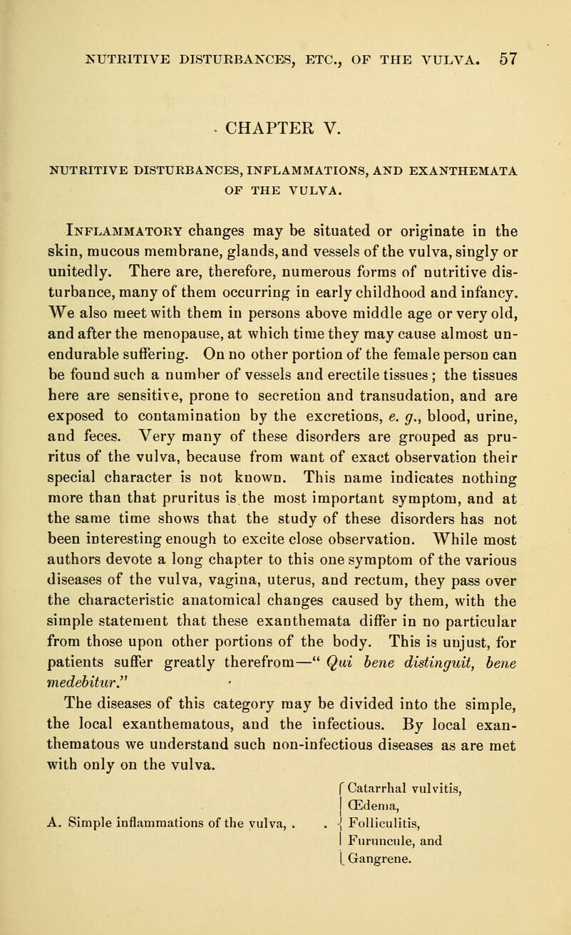 • CHAPTER V. NUTRITIVE DISTURBANCES, INFLAMMATIONS, AND EXANTHEMATA OF THE VULVA. Inflammatory changes may be situated or originate in the skin, mucous membrane, glands, and vessels of the vulva, singly or unitedly. There are, therefore, numerous forms of nutritive dis- turbance, many of them occurring in early childhood and infancy. We also meet with them in persons above middle age or very old, and after the menopause, at which time they may cause almost un- endurable suffering. On no other portion of the female person can be found such a number of vessels and erectile tissues ; the tissues here are sensitive, prone to secretion and transudation, and are exposed to contamination by the excretions, e. g., blood, urine, and feces. Very many of these disorders are grouped as pru- ritus of the vulva, because from want of exact observation their special character is not known. This name indicates nothing more than that pruritus is.the most important symptom, and at the same time shows that the study of these disorders has not been interesting enough to excite close observation. While most authors devote a long chapter to this one symptom of the various diseases of the vulva, vagina, uterus, and rectum, they pass over the characteristic anatomical changes caused by them, with the simple statement that these exanthemata differ in no particular from those upon other portions of the body. This is unjust, for patients suffer greatly therefrom— Qui bene distinguit, bene medebitur. The diseases of this category may be divided into the simple, the local exanthematous, and the infectious. By local exan- thematous we understand such non-infectious diseases as are met with only on the vulva. f Catarrhal vulvitis, I (Edema, A. Simple inflammations of the vulva, . . -J Folliculitis, I Furuncule, and [ Gangrene.