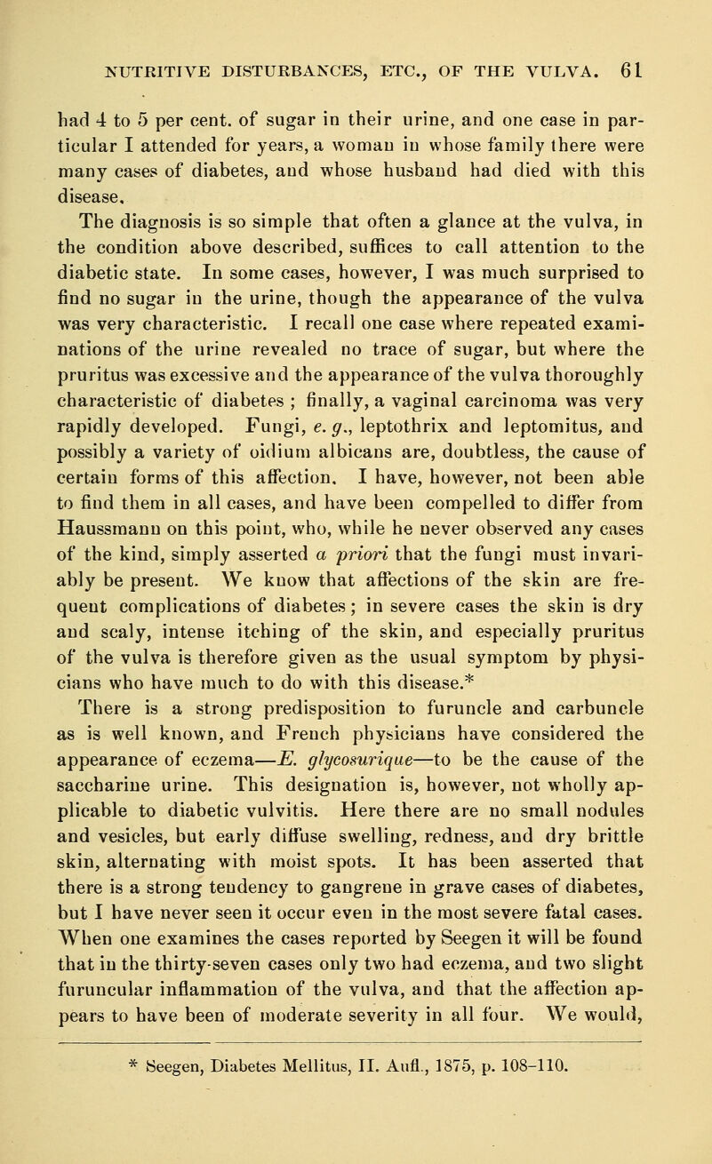 had 4 to 5 per cent, of sugar in their urine, and one case in par- ticular I attended for years, a woman in whose family there were many cases of diabetes, and whose husband had died with this disease. The diagnosis is so simple that often a glance at the vulva, in the condition above described, suffices to call attention to the diabetic state. In some cases, however, I was much surprised to find no sugar in the urine, though the appearance of the vulva was very characteristic. I recall one case where repeated exami- nations of the urine revealed no trace of sugar, but where the pruritus was excessive and the appearance of the vulva thoroughly characteristic of diabetes ; finally, a vaginal carcinoma was very rapidly developed. Fungi, e. g., leptothrix and leptomitus, and possibly a variety of oidium albicans are, doubtless, the cause of certain forms of this affection. I have, however, not been able to find them in all cases, and have been compelled to differ from Haussmann on this point, who, while he never observed any cases of the kind, simply asserted a priori that the fungi must invari- ably be present. We know that affections of the skin are fre- quent complications of diabetes; in severe cases the skin is dry and scaly, intense itching of the skin, and especially pruritus of the vulva is therefore given as the usual symptom by physi- cians who have much to do with this disease.* There is a strong predisposition to furuncle and carbuncle as is well known, and French physicians have considered the appearance of eczema—E. glycosurique—to be the cause of the saccharine urine. This designation is, however, not wholly ap- plicable to diabetic vulvitis. Here there are no small nodules and vesicles, but early diffuse swelling, redness, and dry brittle skin, alternating with moist spots. It has been asserted that there is a strong tendency to gangrene in grave cases of diabetes, but I have never seen it occur even in the most severe fatal cases. When one examines the cases reported by Seegen it will be found that in the thirty-seven cases only two had eczema, and two slight furuncular inflammation of the vulva, and that the affection ap- pears to have been of moderate severity in all four. We would, * SSeegen, Diabetes Mellitus, II. Aufl., 1875, p. 108-110.