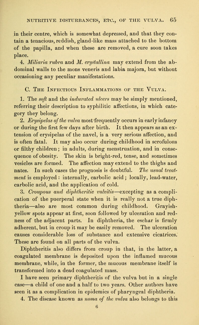 in their centre, which is somewhat depressed, and that they con- tain a tenacious, reddish, gland-like mass attached to the bottom of the papilla, and when these are removed, a cure soon takes place. 4. Miliaria rubra and M. crystallina may extend from the ab- dominal walls to the mons veneris and labia majora, but without occasioning any peculiar manifestations. C. The Infectious Inflammations of the Vulva. 1. The soft and the indurated ulcers may be simply mentioned, referring their description to syphilitic affections, in which cate- gory they belong. 2. Erysipelas of the vulva most frequently occurs in early infancy or during the first few days after birth. It then appears as an ex- tension of erysipelas of the navel, is a very serious affection, and is often fatal. It may also occur during childhood in scrofulous or filthy children; in adults, during menstruation, and in conse- quence of obesity. The skin is bright-red, tense, and sometimes vesicles are formed. The affection may extend to the thighs and nates. In such cases the prognosis is doubtful. The usual treat- ment is employed : internally, carbolic acid ; locally, lead-water, carbolic acid, and the application of cold. 3. Croupous and diphtheritic vulvitis—excepting as a compli- cation of the puerperal state when it is really not a true diph- theria—also are most common during childhood. Grayish- yellow spots appear at first, soon followed by ulceration and red- ness of the adjacent parts. In diphtheria, the eschar is firmly adherent, but in croup it may be easily removed. The ulceration causes considerable loss of substance and extensive cicatrices. These are found on all parts of the vulva. Diphtheritis also differs from croup in that, in the latter, a coagulated membrane is deposited upon the inflamed mucous membrane, while, in the former, the mucous membrane itself is transformed into a dead coagulated mass. I have seen primary diphtheritis of the vulva but in a single case—a child of one and a half to two years. Other authors have seen it as a complication in epidemics of pharyngeal diphtheria. 4. The disease known as noma of the vulva also belongs to this 6