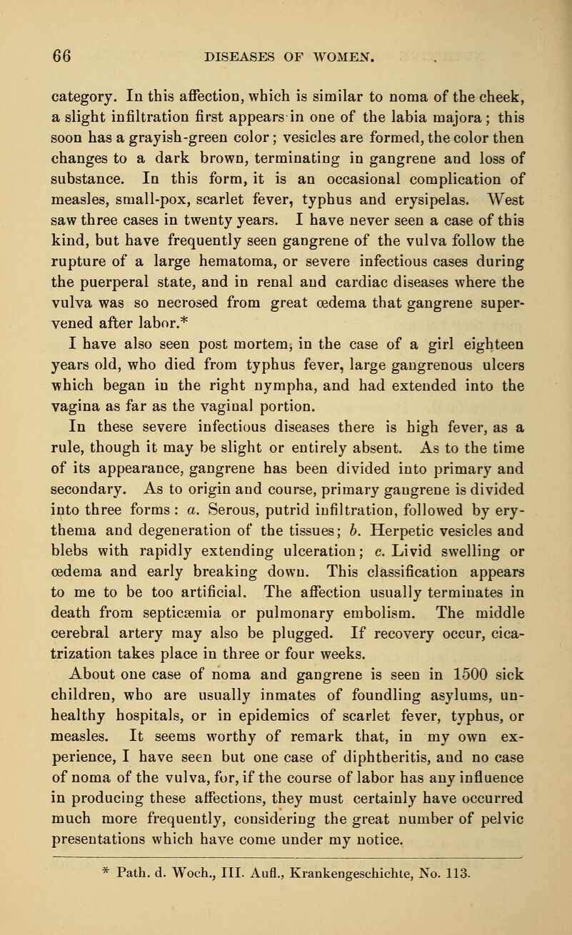 category. In this affection, which is similar to noma of the cheek, a slight infiltration first appears in one of the labia inajora; this soon has a grayish-green color; vesicles are formed, the color then changes to a dark brown, terminating in gangrene and loss of substance. In this form, it is an occasional complication of measles, small-pox, scarlet fever, typhus and erysipelas. West saw three cases in twenty years. I have never seen a case of this kind, but have frequently seen gangrene of the vulva follow the rupture of a large hematoma, or severe infectious cases during the puerperal state, and in renal and cardiac diseases where the vulva was so necrosed from great oedema that gangrene super- vened after labor.* I have also seen post mortem, in the case of a girl eighteen years old, who died from typhus fever, large gangrenous ulcers which began in the right nympha, and had extended into the vagina as far as the vaginal portion. In these severe infectious diseases there is high fever, as a rule, though it may be slight or entirely absent. As to the time of its appearance, gangrene has been divided into primary and secondary. As to origin and course, primary gangrene is divided into three forms : a. Serous, putrid infiltration, followed by ery- thema and degeneration of the tissues; b. Herpetic vesicles and blebs with rapidly extending ulceration; c. Livid swelling or oedema and early breaking down. This classification appears to me to be too artificial. The affection usually terminates in death from septicaemia or pulmonary embolism. The middle cerebral artery may also be plugged. If recovery occur, cica- trization takes place in three or four weeks. About one case of noma and gangrene is seen in 1500 sick children, who are usually inmates of foundling asylums, un- healthy hospitals, or in epidemics of scarlet fever, typhus, or measles. It seems worthy of remark that, in my own ex- perience, I have seen but one case of diphtheritis, and no case of noma of the vulva, for, if the course of labor has any influence in producing these affections, they must certainly have occurred much more frequently, considering the great number of pelvic presentations which have come under my notice. * Path. d. Woch., III. Aufl., Krankengeschichte, No. 113.