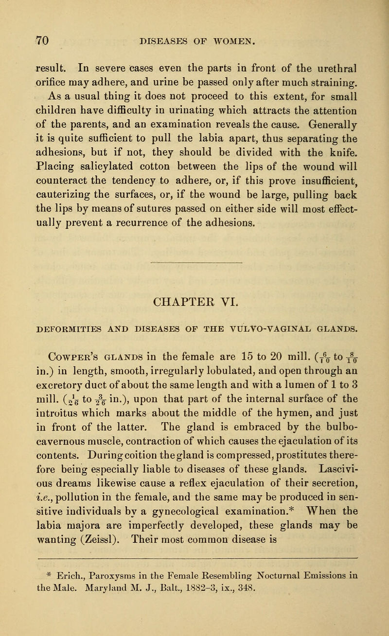 result. In severe cases even the parts in front of the urethral orifice may adhere, and urine be passed only after much straining. As a usual thing it does not proceed to this extent, for small children have difficulty in urinating which attracts the attention of the parents, and an examination reveals the cause. Generally it is quite sufficient to pull the labia apart, thus separating the adhesions, but if not, they should be divided with the knife. Placing salicylated cotton between the lips of the wound will counteract the tendency to adhere, or, if this prove insufficient, cauterizing the surfaces, or, if the wound be large, pulling back the lips by means of sutures passed on either side will most effect- ually prevent a recurrence of the adhesions. CHAPTEK VI. DEFORMITIES AND DISEASES OF THE VULVO-VAGINAL GLANDS. Cowper's glands in the female are 15 to 20 mill. (T6^ to -^ in.) in length, smooth, irregularly tabulated, and open through an excretory duct of about the same length and with a lumen of 1 to 3 mill. (Vg to /g- in.), upon that part of the internal surface of the iutroitus which marks about the middle of the hymen, and just in front of the latter. The gland is embraced by the bulbo- cavernous muscle, contraction of which causes the ejaculation of its contents. During coition the gland is compressed, prostitutes there- fore being especially liable to diseases of these glands. Lascivi- ous dreams likewise cause a reflex ejaculation of their secretion, i.e., pollution in the female, and the same may be produced in sen- sitive individuals by a gynecological examination.* When the labia majora are imperfectly developed, these glands may be wanting (Zeissl). Their most common disease is * Erich., Paroxysms in the Female Resembling Nocturnal Emissions in the Male. Maryland M. J., Bait., 1832-3, ix., 348.