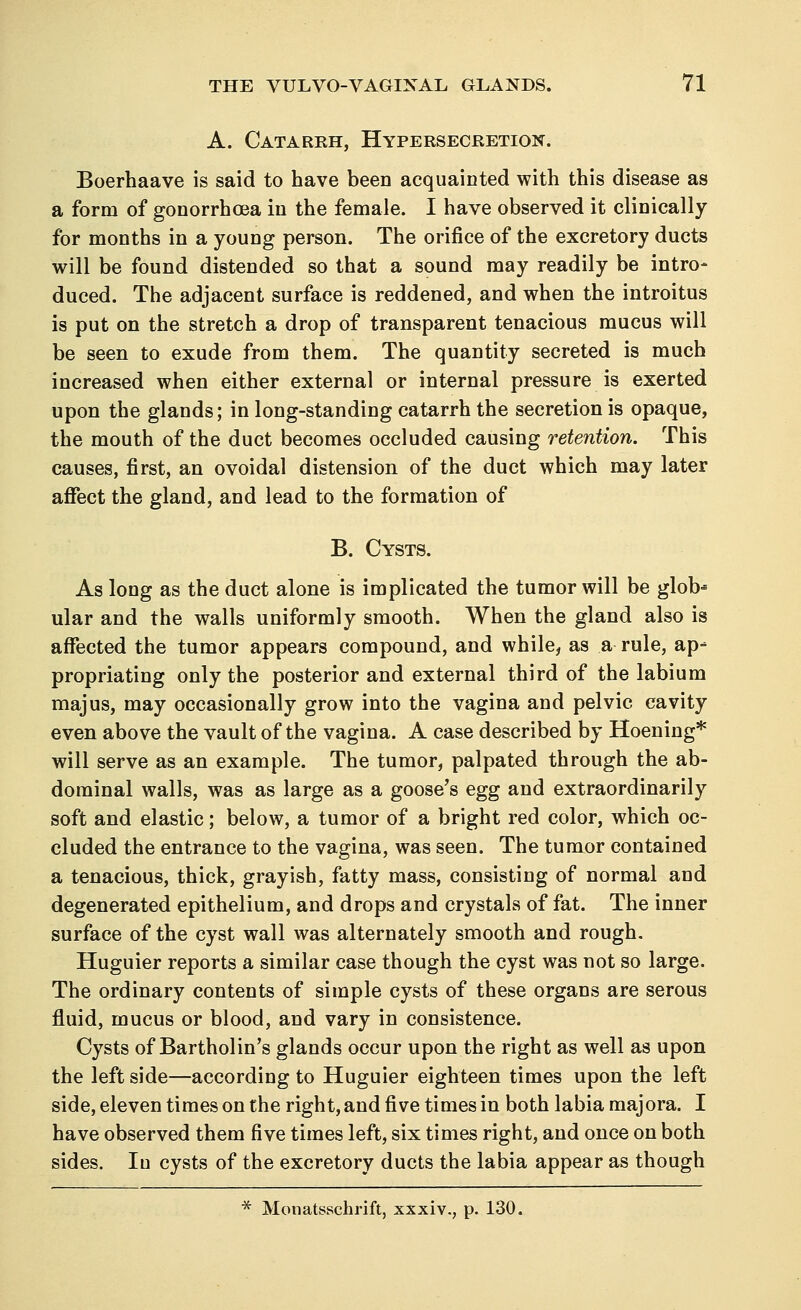 A. Catarkh, Hypersecretion. Boerhaave is said to have been acquainted with this disease as a form of gonorrhoea in the female. I have observed it clinically for months in a young person. The orifice of the excretory ducts will be found distended so that a sound may readily be intro- duced. The adjacent surface is reddened, and when the introitus is put on the stretch a drop of transparent tenacious mucus will be seen to exude from them. The quantity secreted is much increased when either external or internal pressure is exerted upon the glands; in long-standing catarrh the secretion is opaque, the mouth of the duct becomes occluded causing retention. This causes, first, an ovoidal distension of the duct which may later affect the gland, and lead to the formation of B. Cysts. As long as the duct alone is implicated the tumor will be glob* ular and the walls uniformly smooth. When the gland also is affected the tumor appears compound, and while, as a rule, ap- propriating only the posterior and external third of the labium majus, may occasionally grow into the vagina and pelvic cavity even above the vault of the vagina. A case described by Hoening* will serve as an example. The tumor, palpated through the ab- dominal walls, was as large as a goose's egg and extraordinarily soft and elastic; below, a tumor of a bright red color, which oc- cluded the entrance to the vagina, was seen. The tumor contained a tenacious, thick, grayish, fatty mass, consisting of normal and degenerated epithelium, and drops and crystals of fat. The inner surface of the cyst wall was alternately smooth and rough. Huguier reports a similar case though the cyst was not so large. The ordinary contents of simple cysts of these organs are serous fluid, mucus or blood, and vary in consistence. Cysts of Bartholin's glands occur upon the right as well as upon the left side—according to Huguier eighteen times upon the left side, eleven times on the right, and five times in both labia majora. I have observed them five times left, six times right, and once on both sides. Iu cysts of the excretory ducts the labia appear as though * Monatsschrift, xxxiv., p. 130.