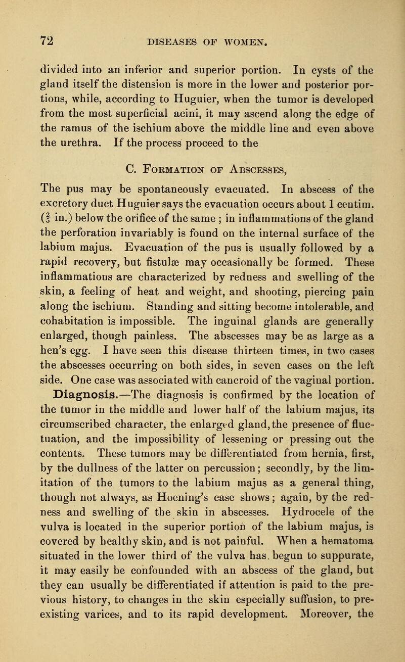 divided into an inferior and superior portion. In cysts of the gland itself the distension is more in the lower and posterior por- tions, while, according to Huguier, when the tumor is developed from the most superficial acini, it may ascend along the edge of the ramus of the ischium above the middle line and even above the urethra. If the process proceed to the C. Formation of Abscesses, The pus may be spontaneously evacuated. In abscess of the excretory duct Huguier says the evacuation occurs about 1 centim. (| in.) below the orifice of the same ; in inflammations of the gland the perforation invariably is found on the internal surface of the labium majus. Evacuation of the pus is usually followed by a rapid recovery, but fistulse may occasionally be formed. These inflammations are characterized by redness and swelling of the skin, a feeling of heat and weight, and shooting, piercing pain along the ischium. Standing and sitting become intolerable, and cohabitation is impossible. The inguinal glands are generally enlarged, though painless. The abscesses may be as large as a hen's egg. I have seen this disease thirteen times, in two cases the abscesses occurring on both sides, in seven cases on the left side. One case was associated with cancroid of the vaginal portion. Diagnosis.—The diagnosis is confirmed by the location of the tumor in the middle and lower half of the labium majus, its circumscribed character, the enlarged gland, the presence of fluc- tuation, and the impossibility of lessening or pressing out the contents. These tumors may be differentiated from hernia, first, by the dullness of the latter on percussion; secondly, by the lim- itation of the tumors to the labium majus as a general thing, though not always, as Hoening's case shows; again, by the red- ness and swelling of the skin in abscesses. Hydrocele of the vulva is located in the superior portion of the labium majus, is covered by healthy skin, and is not painful. When a hematoma situated in the lower third of the vulva has. begun to suppurate, it may easily be confounded with an abscess of the gland, but they can usually be differentiated if attention is paid to the pre- vious history, to changes in the skin especially suffusion, to pre- existing varices, and to its rapid development. Moreover, the