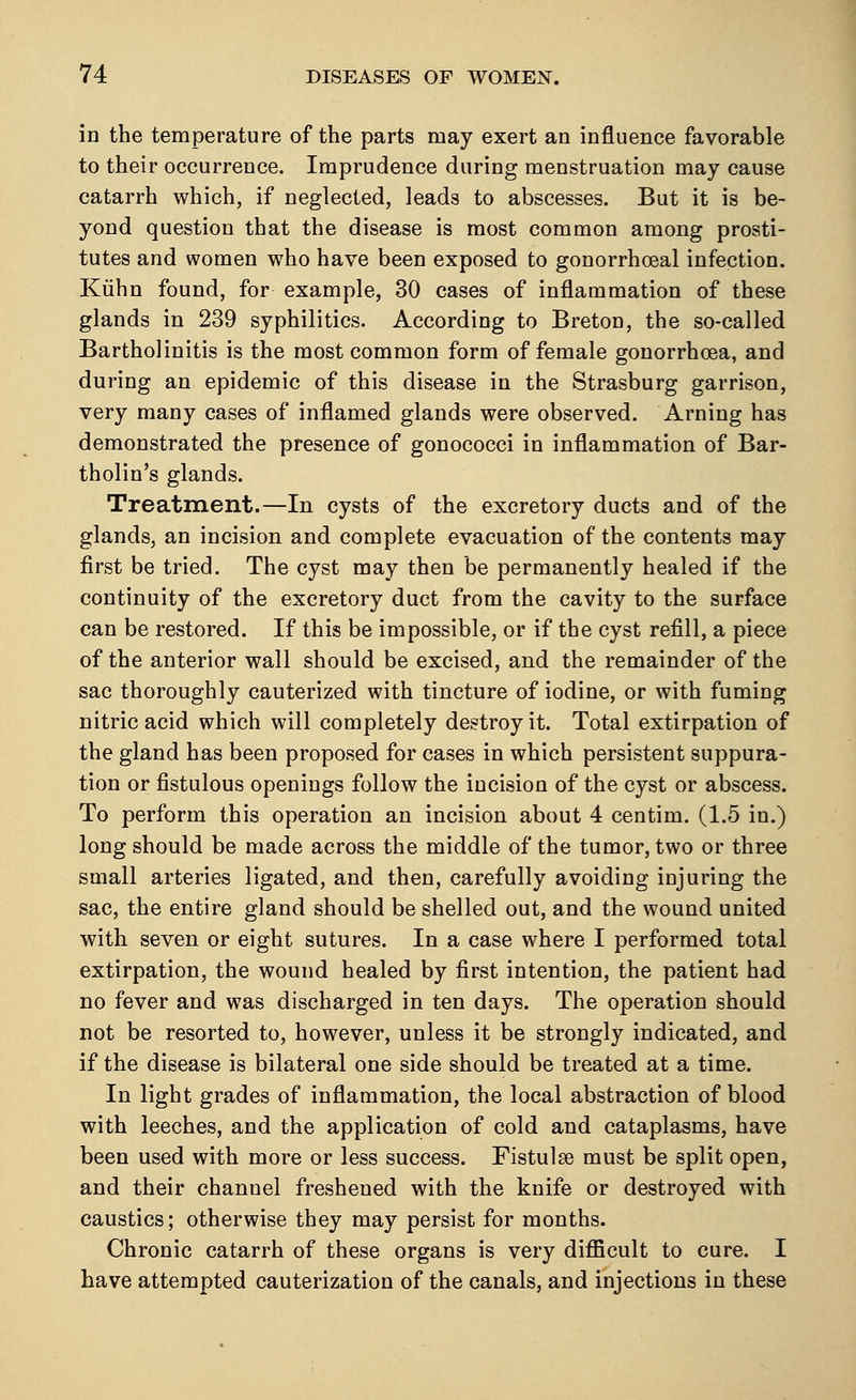 in the temperature of the parts may exert an influence favorable to their occurrence. Imprudence during menstruation may cause catarrh which, if neglected, leads to abscesses. But it is be- yond question that the disease is most common among prosti- tutes and women who have been exposed to gonorrheal infection. Kuhn found, for example, 30 cases of inflammation of these glands in 239 syphilitics. According to Breton, the so-called Bartholinitis is the most common form of female gonorrhoea, and during an epidemic of this disease in the Strasburg garrison, very many cases of inflamed glands were observed. Arning has demonstrated the presence of gonococci in inflammation of Bar- tholin's glands. Treatment.—In cysts of the excretory ducts and of the glands, an incision and complete evacuation of the contents may first be tried. The cyst may then be permanently healed if the continuity of the excretory duct from the cavity to the surface can be restored. If this be impossible, or if the cyst refill, a piece of the anterior wall should be excised, and the remainder of the sac thoroughly cauterized with tincture of iodine, or with fuming nitric acid which will completely destroy it. Total extirpation of the gland has been proposed for cases in which persistent suppura- tion or fistulous openings follow the incision of the cyst or abscess. To perform this operation an incision about 4 centim. (1.5 in.) long should be made across the middle of the tumor, two or three small arteries ligated, and then, carefully avoiding injuring the sac, the entire gland should be shelled out, and the wound united with seven or eight sutures. In a case where I performed total extirpation, the wound healed by first intention, the patient had no fever and was discharged in ten days. The operation should not be resorted to, however, unless it be strongly indicated, and if the disease is bilateral one side should be treated at a time. In light grades of inflammation, the local abstraction of blood with leeches, and the application of cold and cataplasms, have been used with more or less success. Fistulse must be split open, and their channel freshened with the knife or destroyed with caustics; otherwise they may persist for months. Chronic catarrh of these organs is very difficult to cure. I have attempted cauterization of the canals, and injections in these