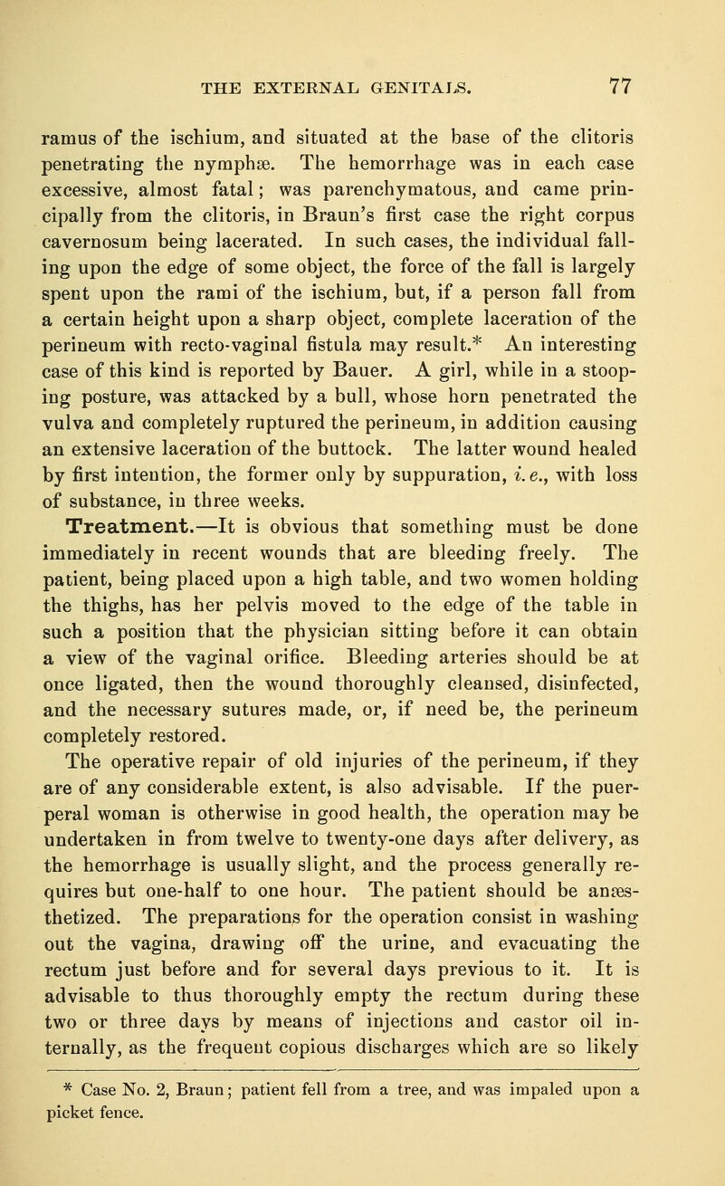 ramus of the ischium, and situated at the base of the clitoris penetrating the nymphse. The hemorrhage was in each case excessive, almost fatal; was parenchymatous, and came prin- cipally from the clitoris, in Braun's first case the right corpus cavernosum being lacerated. In such cases, the individual fall- ing upon the edge of some object, the force of the fall is largely spent upon the rami of the ischium, but, if a person fall from a certain height upon a sharp object, complete laceration of the perineum with recto-vaginal fistula may result.* An interesting case of this kind is reported by Bauer. A girl, while in a stoop- ing posture, was attacked by a bull, whose horn penetrated the vulva and completely ruptured the perineum, in addition causing an extensive laceration of the buttock. The latter wound healed by first intention, the former only by suppuration, i.e., with loss of substance, in three weeks. Treatment.—It is obvious that something must be done immediately in recent wounds that are bleeding freely. The patient, being placed upon a high table, and two women holding the thighs, has her pelvis moved to the edge of the table in such a position that the physician sitting before it can obtain a view of the vaginal orifice. Bleeding arteries should be at once ligated, then the wound thoroughly cleansed, disinfected, and the necessary sutures made, or, if need be, the perineum completely restored. The operative repair of old injuries of the perineum, if they are of any considerable extent, is also advisable. If the puer- peral woman is otherwise in good health, the operation may be undertaken in from twelve to twenty-one days after delivery, as the hemorrhage is usually slight, and the process generally re- quires but one-half to one hour. The patient should be anaes- thetized. The preparations for the operation consist in washing out the vagina, drawing off the urine, and evacuating the rectum just before and for several days previous to it. It is advisable to thus thoroughly empty the rectum during these two or three days by means of injections and castor oil in- ternally, as the frequent copious discharges which are so likely * Case No. 2, Braun; patient fell from a tree, and was impaled upon a picket fence.