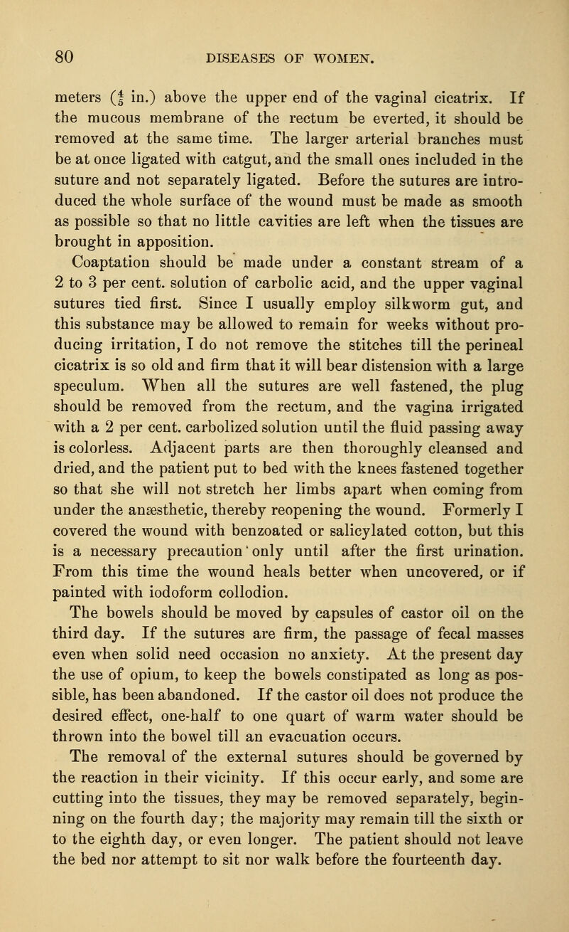 meters (f in.) above the upper end of the vaginal cicatrix. If the mucous membrane of the rectum be everted, it should be removed at the same time. The larger arterial branches must be at once ligated with catgut, and the small ones included in the suture and not separately ligated. Before the sutures are intro- duced the whole surface of the wound must be made as smooth as possible so that no little cavities are left when the tissues are brought in apposition. Coaptation should be made under a constant stream of a 2 to 3 per cent, solution of carbolic acid, and the upper vaginal sutures tied first. Since I usually employ silkworm gut, and this substance may be allowed to remain for weeks without pro- ducing irritation, I do not remove the stitches till the perineal cicatrix is so old and firm that it will bear distension with a large speculum. When all the sutures are well fastened, the plug should be removed from the rectum, and the vagina irrigated with a 2 per cent, carbolized solution until the fluid passing away is colorless. Adjacent parts are then thoroughly cleansed and dried, and the patient put to bed with the knees fastened together so that she will not stretch her limbs apart when coming from under the anaesthetic, thereby reopening the wound. Formerly I covered the wound with benzoated or salicylated cotton, but this is a necessary precaution' only until after the first urination. From this time the wound heals better when uncovered, or if painted with iodoform collodion. The bowels should be moved by capsules of castor oil on the third day. If the sutures are firm, the passage of fecal masses even when solid need occasion no anxiety. At the present day the use of opium, to keep the bowels constipated as long as pos- sible, has been abandoned. If the castor oil does not produce the desired effect, one-half to one quart of warm water should be thrown into the bowel till an evacuation occurs. The removal of the external sutures should be governed by the reaction in their vicinity. If this occur early, and some are cutting into the tissues, they may be removed separately, begin- ning on the fourth day; the majority may remain till the sixth or to the eighth day, or even longer. The patient should not leave the bed nor attempt to sit nor walk before the fourteenth day.