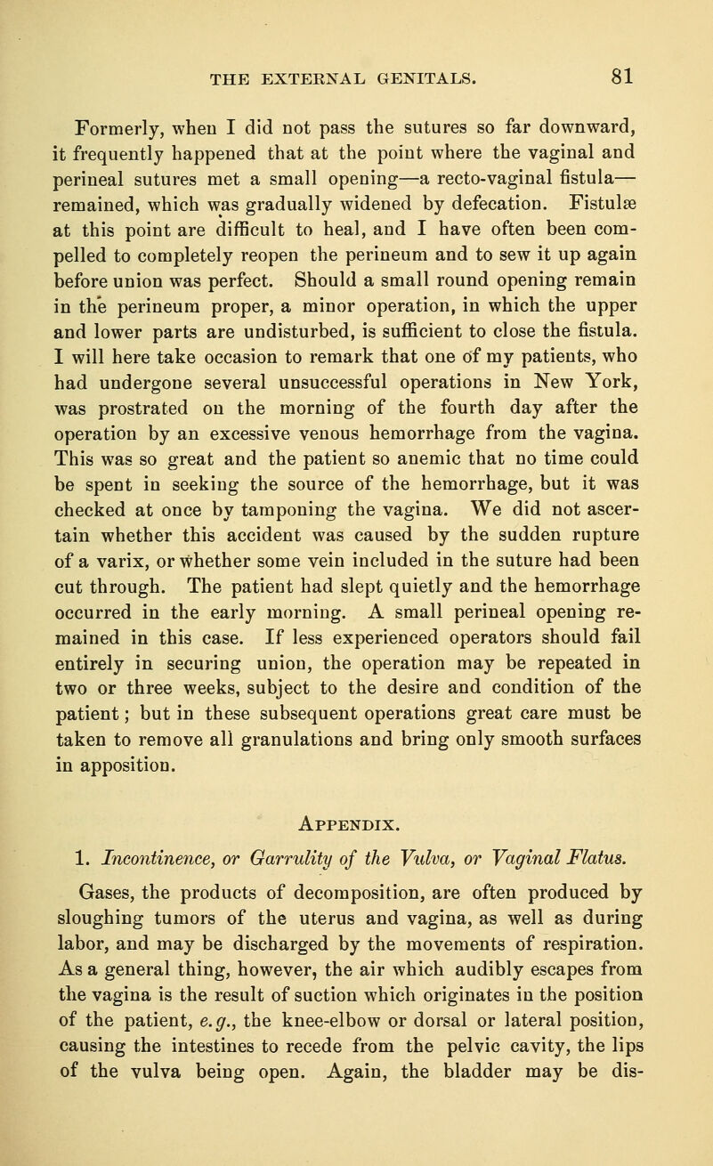 Formerly, when I did not pass the sutures so far downward, it frequently happened that at the point where the vaginal and perineal sutures met a small opening—a recto-vaginal fistula— remained, which was gradually widened by defecation. Fistulse at this point are difficult to heal, and I have often been com- pelled to completely reopen the perineum and to sew it up again before union was perfect. Should a small round opening remain in the perineum proper, a minor operation, in which the upper and lower parts are undisturbed, is sufficient to close the fistula. I will here take occasion to remark that one of my patients, who had undergone several unsuccessful operations in New York, was prostrated on the morning of the fourth day after the operation by an excessive venous hemorrhage from the vagina. This was so great and the patient so anemic that no time could be spent in seeking the source of the hemorrhage, but it was checked at once by tamponing the vagina. We did not ascer- tain whether this accident was caused by the sudden rupture of a varix, or whether some vein included in the suture had been cut through. The patient had slept quietly and the hemorrhage occurred in the early morning. A small perineal opening re- mained in this case. If less experienced operators should fail entirely in securing union, the operation may be repeated in two or three weeks, subject to the desire and condition of the patient; but in these subsequent operations great care must be taken to remove all granulations and bring only smooth surfaces in apposition. Appendix. 1. Incontinence, or Garrulity of the Vulva, or Vaginal Flatus. Gases, the products of decomposition, are often produced by sloughing tumors of the uterus and vagina, as well as during labor, and may be discharged by the movements of respiration. As a general thing, however, the air which audibly escapes from the vagina is the result of suction which originates in the position of the patient, e.g., the knee-elbow or dorsal or lateral position, causing the intestines to recede from the pelvic cavity, the lips of the vulva being open. Again, the bladder may be dis-