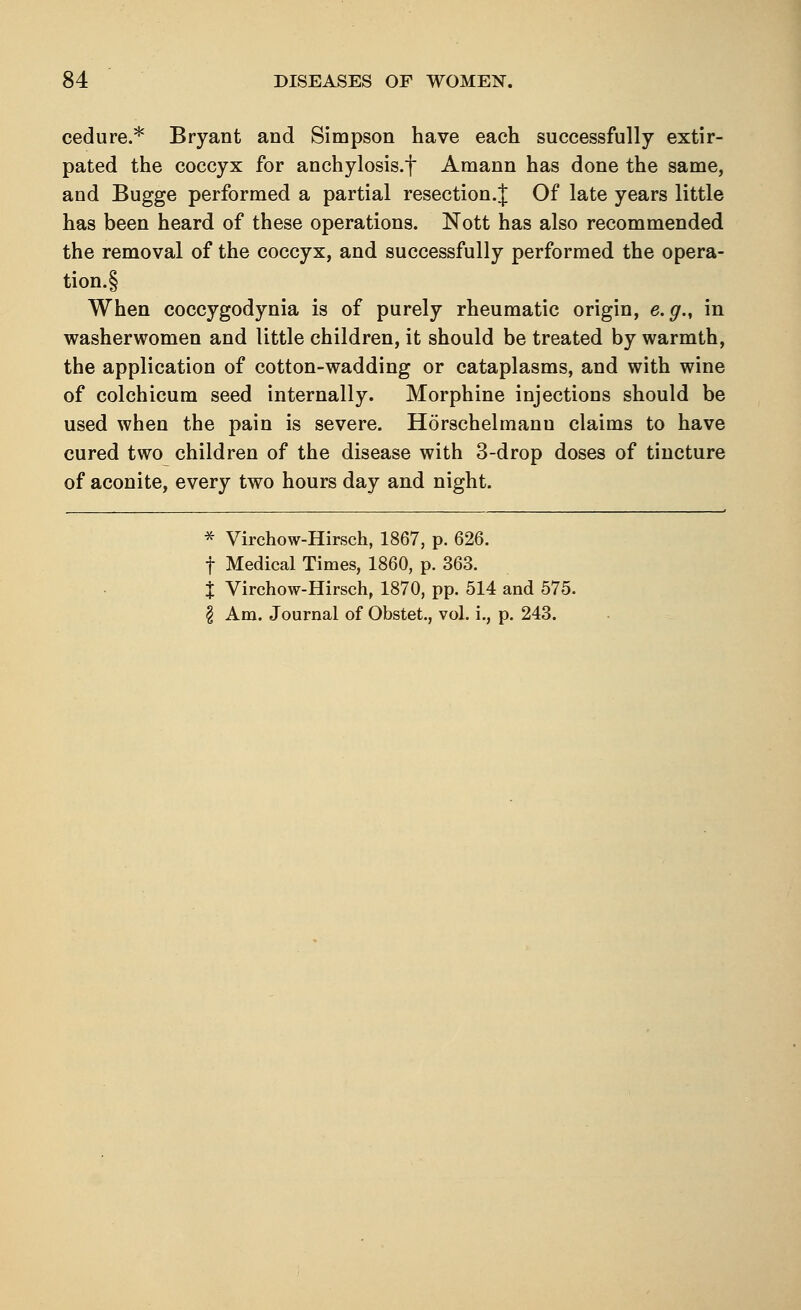 cedure.* Bryant and Simpson have each successfully extir- pated the coccyx for anchylosis.f Amann has done the same, and Bugge performed a partial resection.J Of late years little has been heard of these operations. Nott has also recommended the removal of the coccyx, and successfully performed the opera- tion.! When coccygodynia is of purely rheumatic origin, e.g., in washerwomen and little children, it should be treated by warmth, the application of cotton-wadding or cataplasms, and with wine of colchicum seed internally. Morphine injections should be used when the pain is severe. Horschelmann claims to have cured two children of the disease with 3-drop doses of tincture of aconite, every two hours day and night. * Virchow-Hirsch, 1867, p. 626. f Medical Times, 1860, p. 363. % Virchow-Hirsch, 1870, pp. 514 and 575. \ Am. Journal of Obstet., vol. i., p. 243.