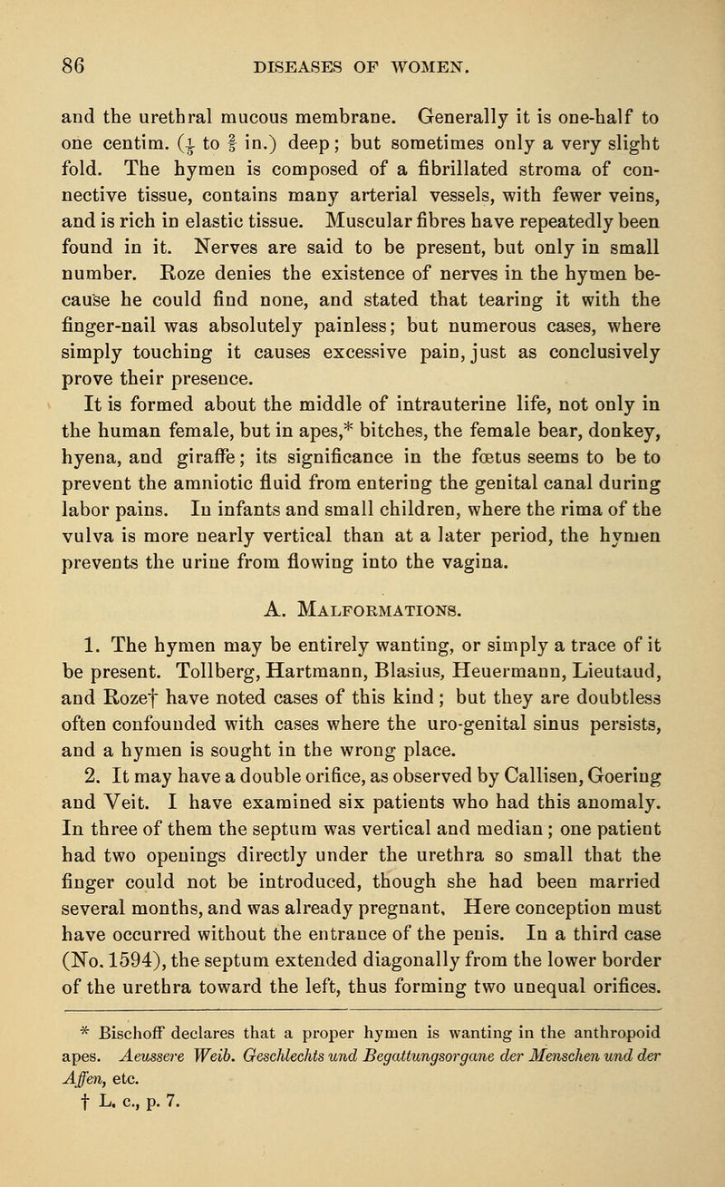 and the urethral mucous membrane. Generally it is one-half to one centim. (^ to f in.) deep; but sometimes only a very slight fold. The hymen is composed of a fibrillated stroma of con- nective tissue, contains many arterial vessels, with fewer veins, and is rich in elastic tissue. Muscular fibres have repeatedly been found in it. Nerves are said to be present, but only in small number. Roze denies the existence of nerves in the hymen be- cause he could find none, and stated that tearing it with the finger-nail was absolutely painless; but numerous cases, where simply touching it causes excessive pain, just as conclusively prove their presence. It is formed about the middle of intrauterine life, not only in the human female, but in apes,* bitches, the female bear, donkey, hyena, and giraffe; its significance in the foetus seems to be to prevent the amniotic fluid from entering the genital canal during labor pains. In infants and small children, where the rima of the vulva is more nearly vertical than at a later period, the hymen prevents the urine from flowing into the vagina. A. Malformations. 1. The hymen may be entirely wanting, or simply a trace of it be present. Tollberg, Hartmann, Blasius, Heuermann, Lieutaud, and Rozef have noted cases of this kind; but they are doubtless often confounded with cases where the uro-genital sinus persists, and a hymen is sought in the wrong place. 2. It may have a double orifice, as observed by Callisen, Goering and Veit. I have examined six patients who had this anomaly. In three of them the septum was vertical and median; one patient had two openings directly under the urethra so small that the finger could not be introduced, though she had been married several months, and was already pregnant. Here conception must have occurred without the entrance of the penis. In a third case (No. 1594), the septum extended diagonally from the lower border of the urethra toward the left, thus forming two unequal orifices. * Bischoff declares that a proper hymen is wanting in the anthropoid apes. Aeussere Weib. Geschlechts und Begattungsorgane der Menschen und der Affen, etc. t L. c, p. 7.