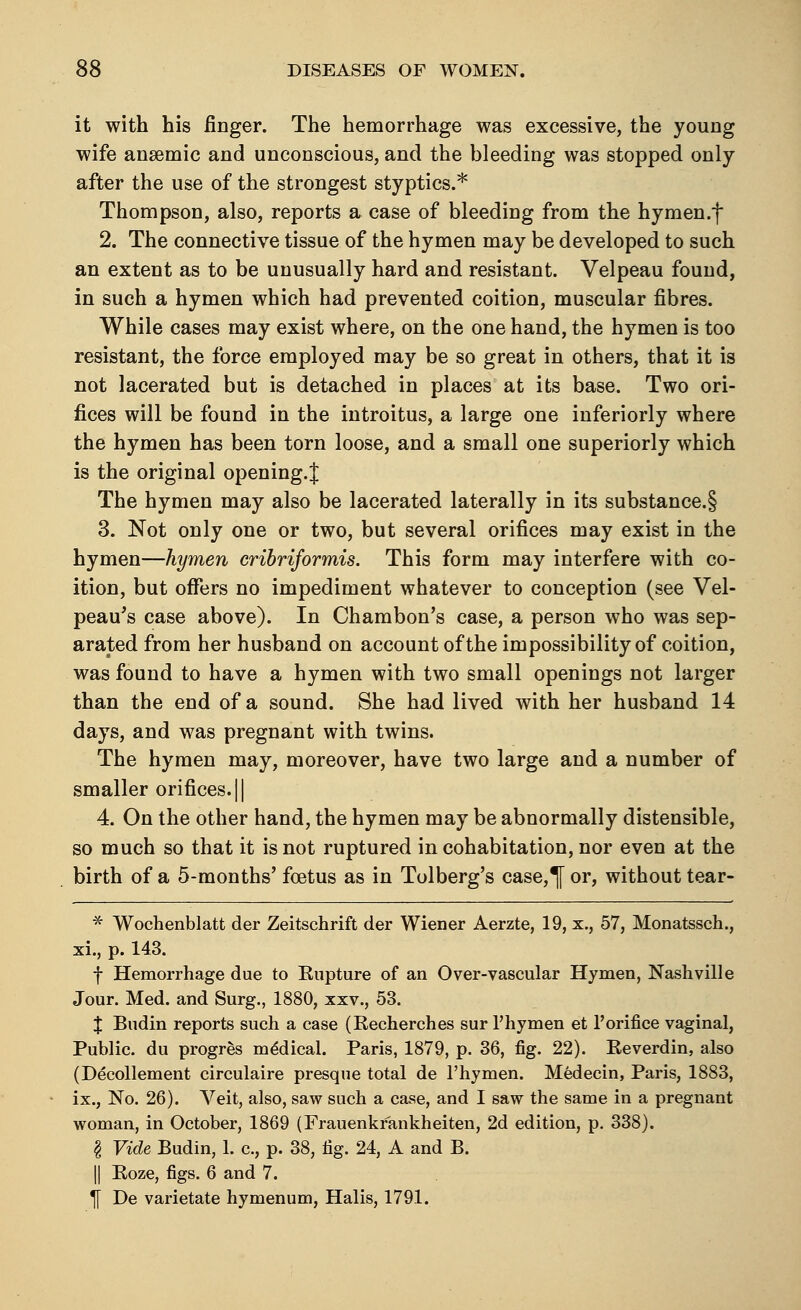 it with his finger. The hemorrhage was excessive, the young wife anaemic and unconscious, and the bleeding was stopped only- after the use of the strongest styptics.* Thompson, also, reports a case of bleeding from the hymen.f 2. The connective tissue of the hymen may be developed to such an extent as to be unusually hard and resistant. Velpeau found, in such a hymen which had prevented coition, muscular fibres. While cases may exist where, on the one hand, the hymen is too resistant, the force employed may be so great in others, that it is not lacerated but is detached in places at its base. Two ori- fices will be found in the introitus, a large one inferiorly where the hymen has been torn loose, and a small one superiorly which is the original opening.^ The hymen may also be lacerated laterally in its substance.§ 3. Not only one or two, but several orifices may exist in the hymen—hymen cribriformis. This form may interfere with co- ition, but offers no impediment whatever to conception (see Vel- peau's case above). In Chambon's case, a person who was sep- arated from her husband on account of the impossibility of coition, was found to have a hymen with two small openings not larger than the end of a sound. She had lived with her husband 14 days, and was pregnant with twins. The hymen may, moreover, have two large and a number of smaller orifices. || 4. On the other hand, the hymen may be abnormally distensible, so much so that it is not ruptured in cohabitation, nor even at the birth of a 5-months' foetus as in Tolberg's case,^f or, without tear- * Wochenblatt der Zeitschrift der Wiener Aerzte, 19, x., 57, Monatssch., xi., p. 143. f Hemorrhage due to Eupture of an Over-vascular Hymen, Nashville Jour. Med. and Surg., 1880, xxv., 53. X Budin reports such a case (Recherches sur l'hymen et 1'orifice vaginal, Public, du progres medical. Paris, 1879, p. 36, fig. 22). Reverdin, also (Decollement circulaire presque total de l'hymen. Medecin, Paris, 1883, ix., No. 26). Veit, also, saw such a case, and I saw the same in a pregnant woman, in October, 1869 (Frauenkfankheiten, 2d edition, p. 338). § Vide Budin, 1. c, p. 38, fig. 24, A and B. || Roze, figs. 6 and 7. ^ De varietate hymenum, Halis, 1791.