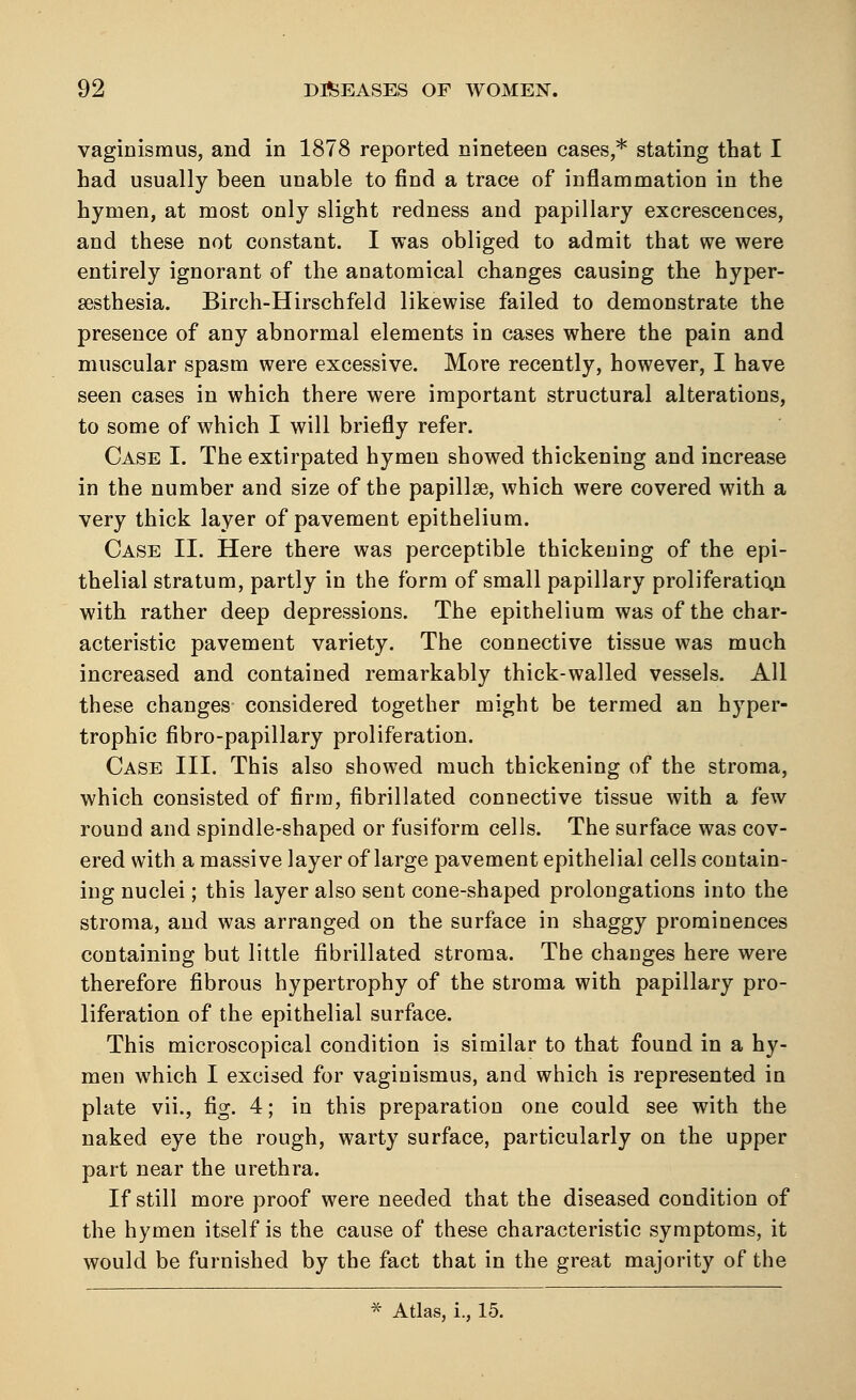 vaginismus, and in 1878 reported nineteen cases,* stating that I had usually been unable to find a trace of inflammation in the hymen, at most only slight redness and papillary excrescences, and these not constant. I was obliged to admit that we were entirely ignorant of the anatomical changes causing the hyper- esthesia. Birch-Hirschfeld likewise failed to demonstrate the presence of any abnormal elements in cases where the pain and muscular spasm were excessive. More recently, however, I have seen cases in which there were important structural alterations, to some of which I will briefly refer. Case I. The extirpated hymen showed thickening and increase in the number and size of the papillae, which were covered with a very thick layer of pavement epithelium. Case II. Here there was perceptible thickening of the epi- thelial stratum, partly in the form of small papillary proliferation with rather deep depressions. The epithelium was of the char- acteristic pavement variety. The connective tissue was much increased and contained remarkably thick-walled vessels. All these changes considered together might be termed an hyper- trophic fibro-papillary proliferation. Case III. This also showed much thickening of the stroma, which consisted of firm, iibrillated connective tissue with a few round and spindle-shaped or fusiform cells. The surface was cov- ered with a massive layer of large pavement epithelial cells contain- ing nuclei; this layer also sent cone-shaped prolongations into the stroma, and was arranged on the surface in shaggy prominences containing but little fibrillated stroma. The changes here were therefore fibrous hypertrophy of the stroma with papillary pro- liferation of the epithelial surface. This microscopical condition is similar to that found in a hy- men which I excised for vaginismus, and which is represented in plate vii., fig. 4; in this preparation one could see with the naked eye the rough, warty surface, particularly on the upper part near the urethra. If still more proof were needed that the diseased condition of the hymen itself is the cause of these characteristic symptoms, it would be furnished by the fact that in the great majority of the * Atlas, i., 15.