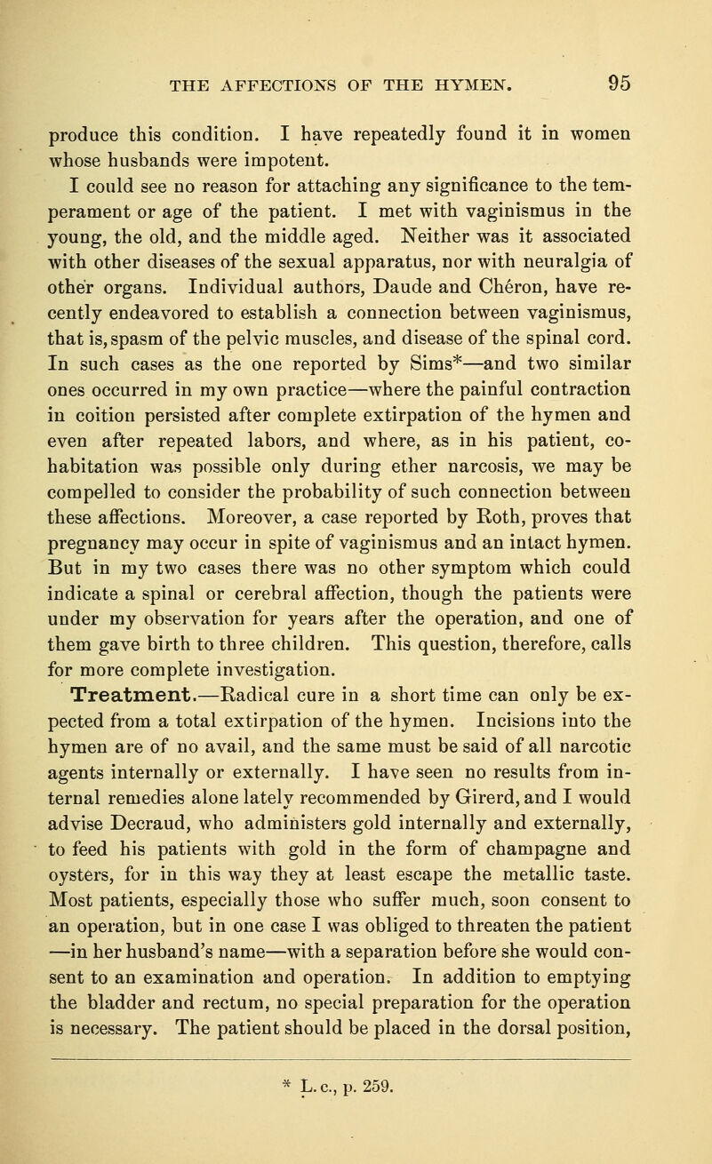 produce this condition. I have repeatedly found it in women whose husbands were impotent. I could see no reason for attaching any significance to the tem- perament or age of the patient. I met with vaginismus in the young, the old, and the middle aged. Neither was it associated with other diseases of the sexual apparatus, nor with neuralgia of other organs. Individual authors, Daude and Cheron, have re- cently endeavored to establish a connection between vaginismus, that is, spasm of the pelvic muscles, and disease of the spinal cord. In such cases as the one reported by Sims*—and two similar ones occurred in my own practice—where the painful contraction in coition persisted after complete extirpation of the hymen and even after repeated labors, and where, as in his patient, co- habitation was possible only during ether narcosis, we may be compelled to consider the probability of such connection between these affections. Moreover, a case reported by Roth, proves that pregnancy may occur in spite of vaginismus and an intact hymen. But in my two cases there was no other symptom which could indicate a spinal or cerebral affection, though the patients were under my observation for years after the operation, and one of them gave birth to three children. This question, therefore, calls for more complete investigation. Treatment.—Radical cure in a short time can only be ex- pected from a total extirpation of the hymen. Incisions into the hymen are of no avail, and the same must be said of all narcotic agents internally or externally. I have seen no results from in- ternal remedies alone lately recommended by Girerd, and I would advise Decraud, who administers gold internally and externally, to feed his patients with gold in the form of champagne and oysters, for in this way they at least escape the metallic taste. Most patients, especially those who suffer much, soon consent to an operation, but in one case I was obliged to threaten the patient —in her husband's name—with a separation before she would con- sent to an examination and operation. In addition to emptying the bladder and rectum, no special preparation for the operation is necessary. The patient should be placed in the dorsal position, * L.c, p. 259.