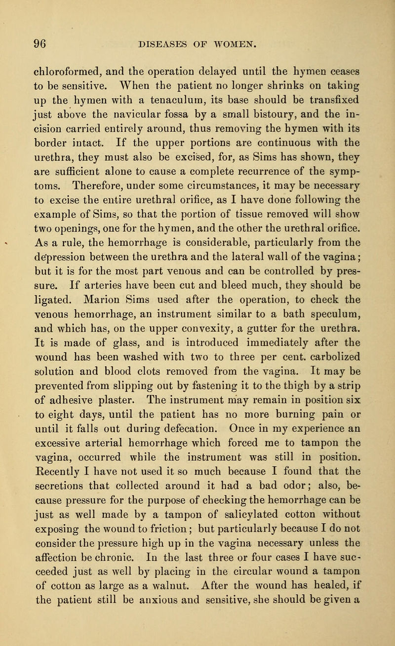 chloroformed, and the operation delayed until the hymen ceases to be sensitive. When the patient no longer shrinks on taking up the hymen with a tenaculum, its base should be transfixed just above the navicular fossa by a small bistoury, and the in- cision carried entirely around, thus removing the hymen with its border intact. If the upper portions are continuous with the urethra, they must also be excised, for, as Sims has shown, they are sufficient alone to cause a complete recurrence of the symp- toms. Therefore, under some circumstances, it may be necessary to excise the entire urethral orifice, as I have done following the example of Sims, so that the portion of tissue removed will show two openings, one for the hymen, and the other the urethral orifice. As a rule, the hemorrhage is considerable, particularly from the depression between the urethra and the lateral wall of the vagina; but it is for the most part venous and can be controlled by pres- sure. If arteries have been cut and bleed much, they should be ligated. Marion Sims used after the operation, to check the venous hemorrhage, an instrument similar to a bath speculum, and which has, on the upper convexity, a gutter for the urethra. It is made of glass, and is introduced immediately after the wound has been washed with two to three per cent, carbolized solution and blood clots removed from the vagina. It may be prevented from slipping out by fastening it to the thigh by a strip of adhesive plaster. The instrument may remain in position six to eight days, until the patient has no more burning pain or until it falls out during defecation. Once in my experience an excessive arterial hemorrhage which forced me to tampon the vagina, occurred while the instrument was still in position. Recently I have not used it so much because I found that the secretions that collected around it had a bad odor; also, be- cause pressure for the purpose of checking the hemorrhage can be just as well made by a tampon of salicylated cotton without exposing the wound to friction; but particularly because I do not consider the pressure high up in the vagina necessary unless the affection be chronic. In the last three or four cases I have suc- ceeded just as well by placing in the circular wound a tampon of cotton as large as a walnut. After the wound has healed, if the patient still be anxious and sensitive, she should be given a