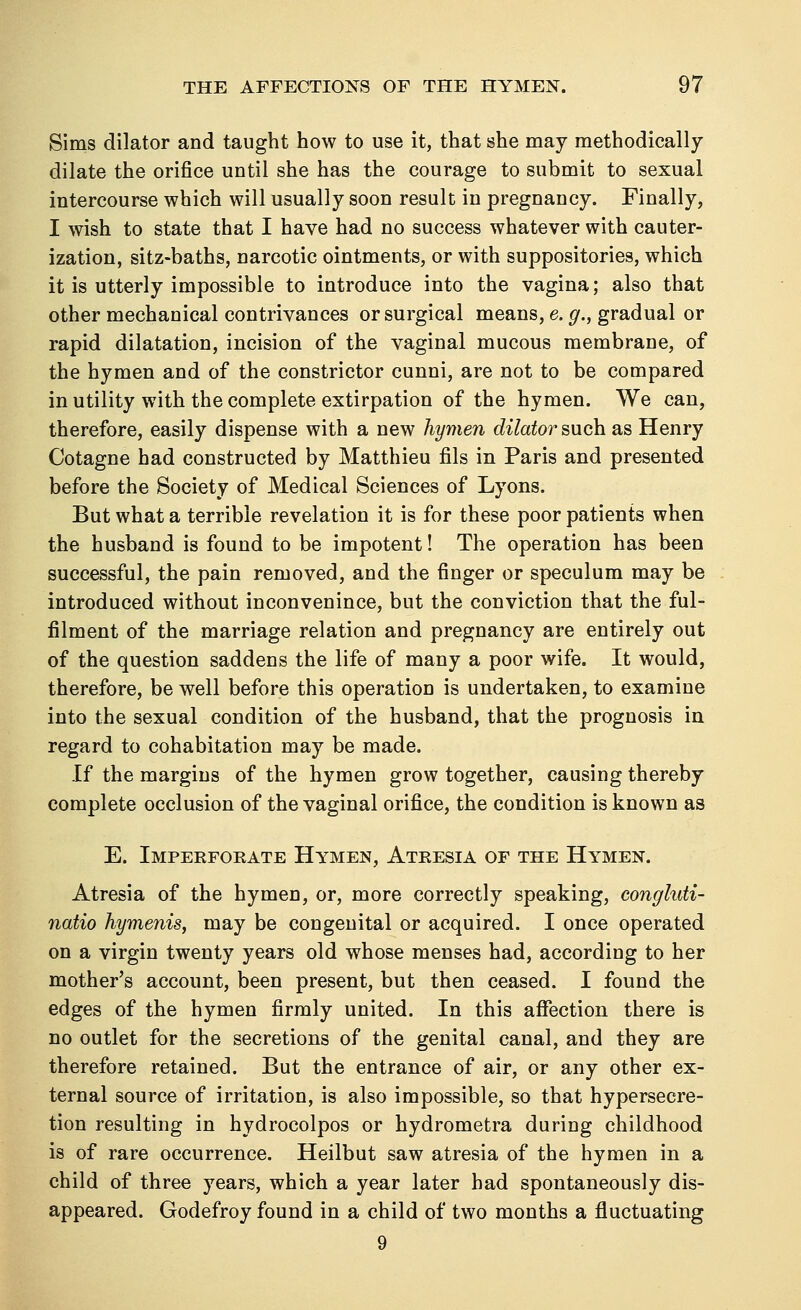 Sims dilator and taught how to use it, that she may methodically dilate the orifice until she has the courage to submit to sexual intercourse which will usually soon result in pregnancy. Finally, I wish to state that I have had no success whatever with cauter- ization, sitz-baths, narcotic ointments, or with suppositories, which it is utterly impossible to introduce into the vagina; also that other mechanical contrivances or surgical means, e. g., gradual or rapid dilatation, incision of the vaginal mucous membrane, of the hymen and of the constrictor cunni, are not to be compared in utility with the complete extirpation of the hymen. We can, therefore, easily dispense with a new hymen dilator such as Henry Cotagne had constructed by Matthieu fils in Paris and presented before the Society of Medical Sciences of Lyons. But what a terrible revelation it is for these poor patients when the husband is found to be impotent! The operation has been successful, the pain removed, and the finger or speculum may be introduced without inconvenince, but the conviction that the ful- filment of the marriage relation and pregnancy are entirely out of the question saddens the life of many a poor wife. It would, therefore, be well before this operation is undertaken, to examine into the sexual condition of the husband, that the prognosis in regard to cohabitation may be made. If the margins of the hymen grow together, causing thereby complete occlusion of the vaginal orifice, the condition is known as E. Imperforate Hymen, Atresia of the Hymen. Atresia of the hymen, or, more correctly speaking, conghtti- natio hymenis, may be congenital or acquired. I once operated on a virgin twenty years old whose menses had, according to her mother's account, been present, but then ceased. I found the edges of the hymen firmly united. In this affection there is no outlet for the secretions of the genital canal, and they are therefore retained. But the entrance of air, or any other ex- ternal source of irritation, is also impossible, so that hypersecre- tion resulting in hydrocolpos or hydrometra during childhood is of rare occurrence. Heilbut saw atresia of the hymen in a child of three years, which a year later had spontaneously dis- appeared. Godefroy found in a child of two months a fluctuating 9