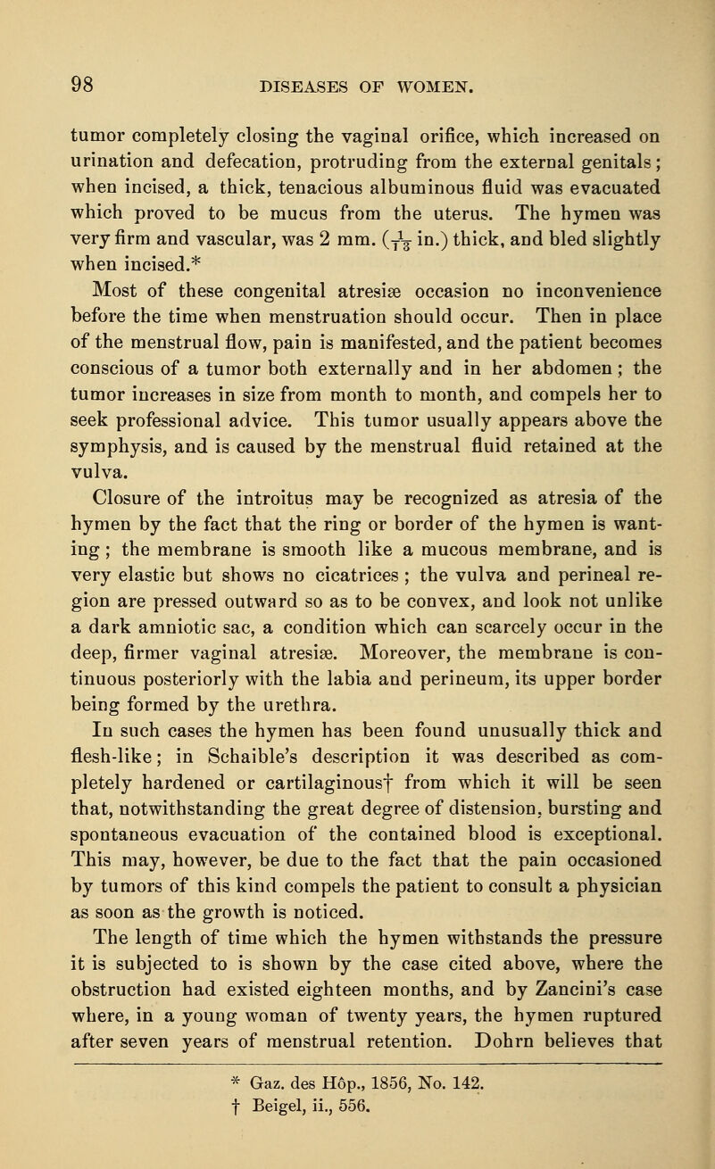 tumor completely closing the vaginal orifice, which increased on urination and defecation, protruding from the external genitals; when incised, a thick, tenacious albuminous fluid was evacuated which proved to be mucus from the uterus. The hymen was very firm and vascular, was 2 mm. (y1^ in.) thick, and bled slightly when incised.* Most of these congenital atresise occasion no inconvenience before the time when menstruation should occur. Then in place of the menstrual flow, pain is manifested, and the patient becomes conscious of a tumor both externally and in her abdomen; the tumor increases in size from month to month, and compels her to seek professional advice. This tumor usually appears above the symphysis, and is caused by the menstrual fluid retained at the vulva. Closure of the introitus may be recognized as atresia of the hymen by the fact that the ring or border of the hymen is want- ing ; the membrane is smooth like a mucous membrane, and is very elastic but shows no cicatrices ; the vulva and perineal re- gion are pressed outward so as to be convex, and look not unlike a dark amniotic sac, a condition which can scarcely occur in the deep, firmer vaginal atresias Moreover, the membrane is con- tinuous posteriorly with the labia and perineum, its upper border being formed by the urethra. In such cases the hymen has been found unusually thick and flesh-like; in Schaible's description it was described as com- pletely hardened or cartilaginousf from which it will be seen that, notwithstanding the great degree of distension, bursting and spontaneous evacuation of the contained blood is exceptional. This may, however, be due to the fact that the pain occasioned by tumors of this kind compels the patient to consult a physician as soon as the growth is noticed. The length of time which the hymen withstands the pressure it is subjected to is shown by the case cited above, where the obstruction had existed eighteen months, and by Zancini's case where, in a young woman of twenty years, the hymen ruptured after seven years of menstrual retention. Dohrn believes that * Gaz. des H6p., 1856, No. 142. f Beigel, ii., 556.