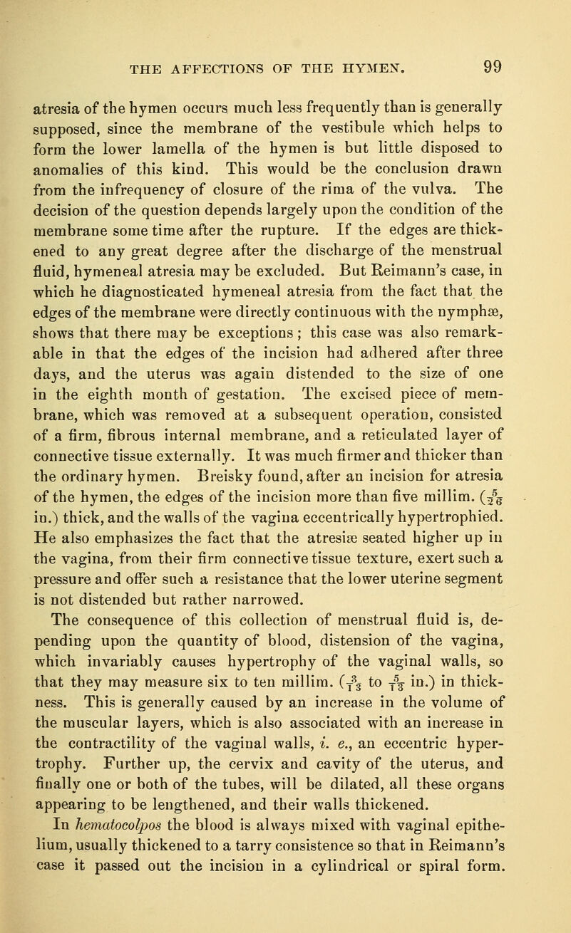 atresia of the hymen occurs much less frequently than is generally supposed, since the membrane of the vestibule which helps to form the lower lamella of the hymen is but little disposed to anomalies of this kind. This would be the conclusion drawn from the infrequency of closure of the rima of the vulva. The decision of the question depends largely upon the condition of the membrane some time after the rupture. If the edges are thick- ened to any great degree after the discharge of the menstrual fluid, hymeneal atresia may be excluded. But Reimann's case, in which he diagnosticated hymeneal atresia from the fact that the edges of the membrane were directly continuous with the nymphse, shows that there may be exceptions ; this case was also remark- able in that the edges of the incision had adhered after three days, and the uterus was again distended to the size of one in the eighth month of gestation. The excised piece of mem- brane, which was removed at a subsequent operation, consisted of a firm, fibrous internal membrane, and a reticulated layer of connective tissue externally. It was much firmer and thicker than the ordinary hymen. Breisky found, after an incision for atresia of the hymen, the edges of the incision more than five millim. (25g in.) thick, and the walls of the vagina eccentrically hypertrophied. He also emphasizes the fact that the atresise seated higher up in the vagina, from their firm connective tissue texture, exert such a pressure and offer such a resistance that the lower uterine segment is not distended but rather narrowed. The consequence of this collection of menstrual fluid is, de- pending upon the quantity of blood, distension of the vagina, which invariably causes hypertrophy of the vaginal walls, so that they may measure six to ten millim. (T3g to T\ in.) in thick- ness. This is generally caused by an increase in the volume of the muscular layers, which is also associated with an increase in the contractility of the vaginal walls, i. e., an eccentric hyper- trophy. Further up, the cervix and cavity of the uterus, and finally one or both of the tubes, will be dilated, all these organs appearing to be lengthened, and their walls thickened. In hematocolpos the blood is always mixed with vaginal epithe- lium, usually thickened to a tarry consistence so that in Reimann's case it passed out the incision in a cylindrical or spiral form.