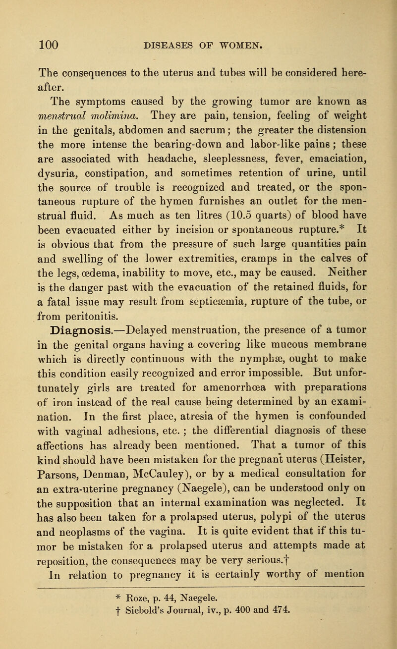 The consequences to the uterus and tubes will be considered here- after. The symptoms caused by the growing tumor are known as menstrual molimina. They are pain, tension, feeling of weight in the genitals, abdomen and sacrum; the greater the distension the more intense the bearing-down and labor-like pains; these are associated with headache, sleeplessness, fever, emaciation, dysuria, constipation, and sometimes retention of urine, until the source of trouble is recognized and treated, or the spon- taneous rupture of the hymen furnishes an outlet for the men- strual fluid. As much as ten litres (10.5 quarts) of blood have been evacuated either by incision or spontaneous rupture.* It is obvious that from the pressure of such large quantities pain and swelling of the lower extremities, cramps in the calves of the legs, oedema, inability to move, etc., may be caused. Neither is the danger past with the evacuation of the retained fluids, for a fatal issue may result from septicaemia, rupture of the tube, or from peritonitis. Diagnosis.—Delayed menstruation, the presence of a tumor in the genital organs having a covering like mucous membrane which is directly continuous with the nymphse, ought to make this condition easily recognized and error impossible. But unfor- tunately girls are treated for amenorrhcea with preparations of iron instead of the real cause being determined by an exami- nation. In the first place, atresia of the hymen is confounded with vaginal adhesions, etc. ; the differential diagnosis of these affections has already been mentioned. That a tumor of this kind should have been mistaken for the pregnant uterus (Heister, Parsons, Denman, McCauley), or by a medical consultation for an extra-uterine pregnancy (Naegele), can be understood only on the supposition that an internal examination was neglected. It has also been taken for a prolapsed uterus, polypi of the uterus and neoplasms of the vagina. It is quite evident that if this tu- mor be mistaken for a prolapsed uterus and attempts made at reposition, the consequences may be very serious.f In relation to pregnancy it is certainly worthy of mention * Koze, p. 44, Naegele. f Siebold's Journal, iv., p. 400 and 474.