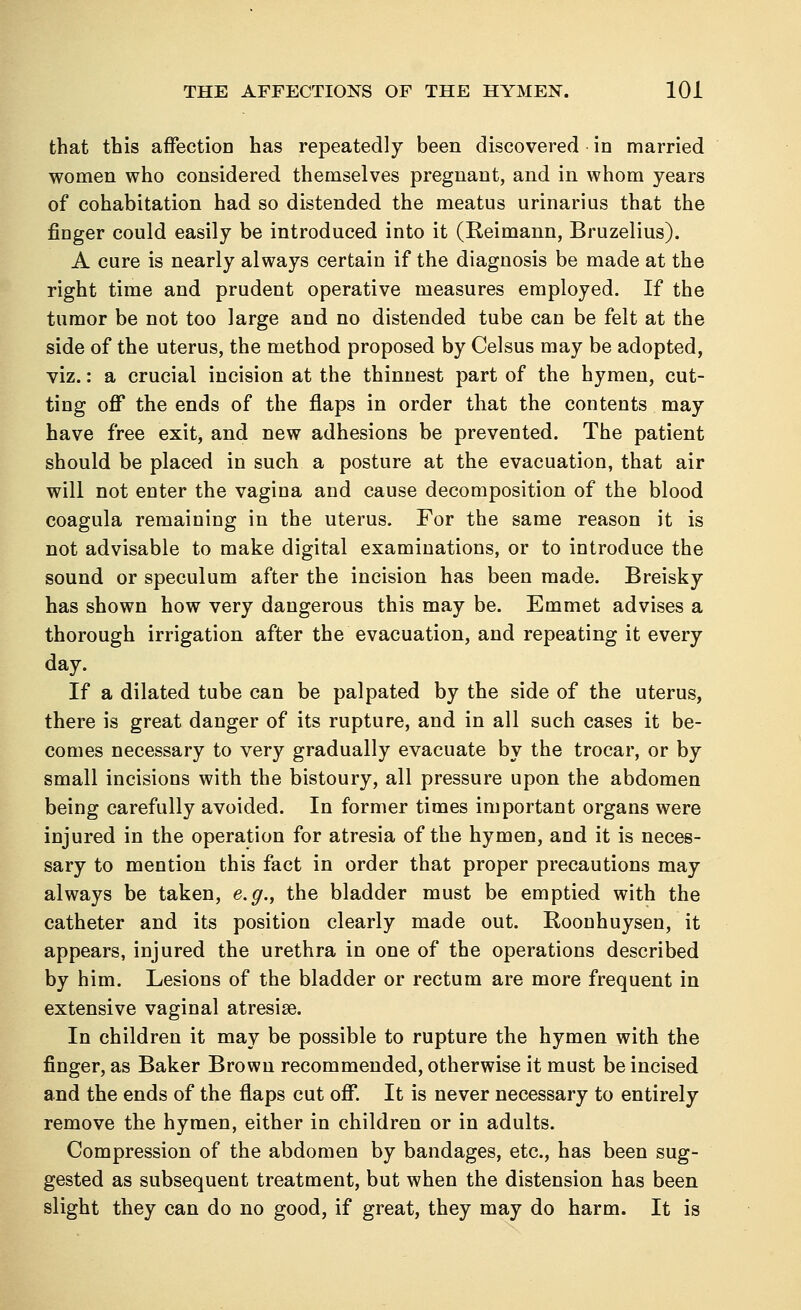 that this affection has repeatedly been discovered in married women who considered themselves pregnant, and in whom years of cohabitation had so distended the meatus urinarius that the finger could easily be introduced into it (Reimann, Bruzelius). A cure is nearly always certain if the diagnosis be made at the right time and prudent operative measures employed. If the tumor be not too large and no distended tube can be felt at the side of the uterus, the method proposed by Celsus may be adopted, viz.: a crucial incision at the thinnest part of the hymen, cut- ting off the ends of the flaps in order that the contents may have free exit, and new adhesions be prevented. The patient should be placed in such a posture at the evacuation, that air will not enter the vagina and cause decomposition of the blood coagula remaining in the uterus. For the same reason it is not advisable to make digital examinations, or to introduce the sound or speculum after the incision has been made. Breisky has shown how very dangerous this may be. Emmet advises a thorough irrigation after the evacuation, and repeating it every day. If a dilated tube can be palpated by the side of the uterus, there is great danger of its rupture, and in all such cases it be- comes necessary to very gradually evacuate by the trocar, or by small incisions with the bistoury, all pressure upon the abdomen being carefully avoided. In former times important organs were injured in the operation for atresia of the hymen, and it is neces- sary to mention this fact in order that proper precautions may always be taken, e.g., the bladder must be emptied with the catheter and its position clearly made out. Roonhuysen, it appears, injured the urethra in one of the operations described by him. Lesions of the bladder or rectum are more frequent in extensive vaginal atresia?. In children it may be possible to rupture the hymen with the finger, as Baker Brown recommended, otherwise it must be incised and the ends of the flaps cut off. It is never necessary to entirely remove the hymen, either in children or in adults. Compression of the abdomen by bandages, etc., has been sug- gested as subsequent treatment, but when the distension has been slight they can do no good, if great, they may do harm. It is