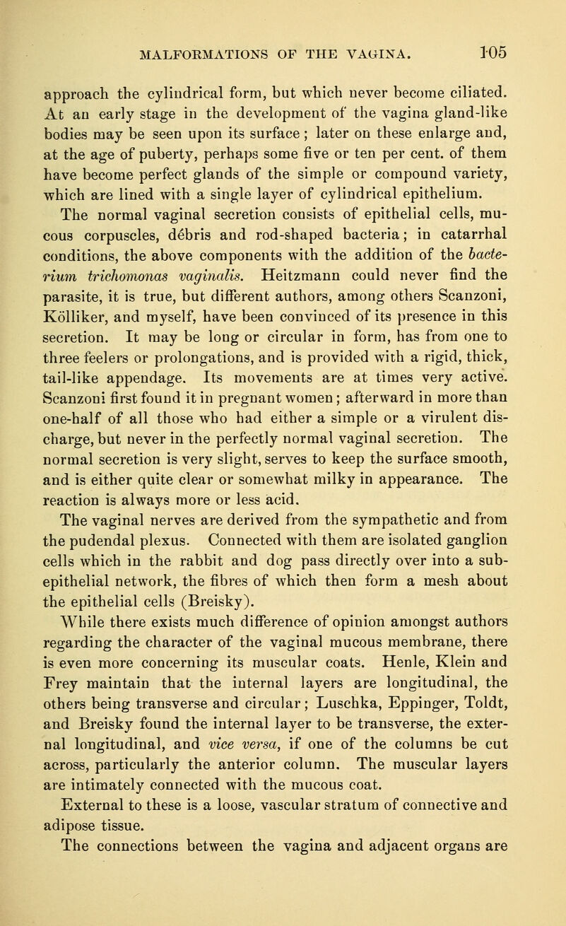 approach the cylindrical form, but which never become ciliated. At an early stage in the development of the vagina gland-like bodies may be seen upon its surface; later on these enlarge and, at the age of puberty, perhaps some five or ten per cent, of them have become perfect glands of the simple or compound variety, which are lined with a single layer of cylindrical epithelium. The normal vaginal secretion consists of epithelial cells, mu- cous corpuscles, debris and rod-shaped bacteria; in catarrhal conditions, the above components with the addition of the bacte- rium trichomonas vaginalis. Heitzmann could never find the parasite, it is true, but different authors, among others Scanzoni, Kolliker, and myself, have been convinced of its presence in this secretion. It may be long or circular in form, has from one to three feelers or prolongations, and is provided with a rigid, thick, tail-like appendage. Its movements are at times very active. Scanzoni first found it in pregnant women; afterward in more than one-half of all those who had either a simple or a virulent dis- charge, but never in the perfectly normal vaginal secretion. The normal secretion is very slight, serves to keep the surface smooth, and is either quite clear or somewhat milky in appearance. The reaction is always more or less acid. The vaginal nerves are derived from the sympathetic and from the pudendal plexus. Connected with them are isolated ganglion cells which in the rabbit and dog pass directly over into a sub- epithelial network, the fibres of which then form a mesh about the epithelial cells (Breisky). While there exists much difference of opinion amongst authors regarding the character of the vaginal mucous membrane, there is even more concerning its muscular coats. Henle, Klein and Frey maintain that the internal layers are longitudinal, the others being transverse and circular; Luschka, Eppinger, Toldt, and Breisky found the internal layer to be transverse, the exter- nal longitudinal, and vice versa, if one of the columns be cut across, particularly the anterior column. The muscular layers are intimately connected with the mucous coat. External to these is a loose, vascular stratum of connective and adipose tissue. The connections between the vagina and adjacent organs are