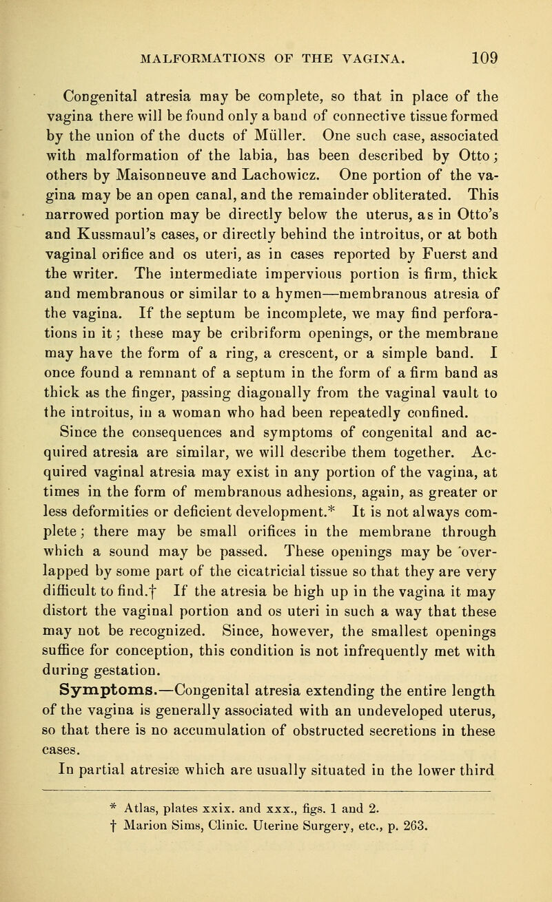 Congenital atresia may be complete, so that in place of the vagina there will be found only a band of connective tissue formed by the union of the ducts of Muller. One such case, associated with malformation of the labia, has been described by Otto; others by Maisonneuve and Lachowicz. One portion of the va- gina may be an open canal, and the remainder obliterated. This narrowed portion may be directly below the uterus, as in Otto's and Kussmaul's cases, or directly behind the introitus, or at both vaginal orifice and os uteri, as in cases reported by Fuerst and the writer. The intermediate impervious portion is firm, thick and membranous or similar to a hymen—membranous atresia of the vagina. If the septum be incomplete, we may find perfora- tions in it; these may be cribriform openings, or the membrane may have the form of a ring, a crescent, or a simple band. I once found a remnant of a septum in the form of a firm band as thick as the finger, passing diagonally from the vaginal vault to the introitus, in a woman who had been repeatedly confined. Since the consequences and symptoms of congenital and ac- quired atresia are similar, we will describe them together. Ac- quired vaginal atresia may exist in any portion of the vagina, at times in the form of membranous adhesions, again, as greater or less deformities or deficient development.* It is not always com- plete ; there may be small orifices in the membrane through which a sound may be passed. These openings may be over- lapped by some part of the cicatricial tissue so that they are very difficult to find.f If the atresia be high up in the vagina it may distort the vaginal portion and os uteri in such a way that these may not be recognized. Since, however, the smallest openings suffice for conception, this condition is not infrequently met with during gestation. Symptoms.—Congenital atresia extending the entire length of the vagina is generally associated with an undeveloped uterus, so that there is no accumulation of obstructed secretions in these cases. In partial atresia which are usually situated in the lower third * Atlas, plates xxix. and xxx., figs. 1 and 2. f Marion Sims, Clinic. Uterine Surgery, etc., p. 263.