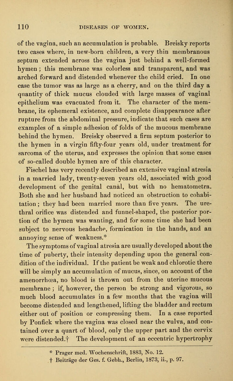 of the vagina, such an accumulation is probable. Breisky reports two cases where, in new-born children, a very thin membranous septum extended across the vagina just behind a well-formed hymen; this membrane was colorless and transparent, and was arched forward and distended whenever the child cried. In one case the tumor was as large as a cherry, and on the third day a quantity of thick mucus clouded with large masses of vaginal epithelium was evacuated from it. The character of the mem- brane, its ephemeral existence, and complete disappearance after rupture from the abdominal pressure, indicate that such cases are examples of a simple adhesion of folds of the mucous membrane behind the hymen. Breisky observed a firm septum posterior to the hymen in a virgin fifty-four years old, under treatment for sarcoma of the uterus, and expresses the opinion that some cases of so-called double hymen are of this character. Fischel has very recently described an extensive vaginal atresia in a married lady, twenty-seven years old, associated with good development of the genital canal, but with no hematometra. Both she and her husband had noticed an obstruction to cohabi- tation ; they had been married more than five years. The ure- thral orifice was distended and funnel-shaped, the posterior por- tion of the hymen was wanting, and for some time she had been subject to nervous headache, formication in the hands, and an annoying sense of weakness.* The symptoms of vaginal atresia are usually developed about the time of puberty, their intensity depending upon the general con- dition of the individual. If the patient be weak and chlorotic there will be simply an accumulation of mucus, since, on account of the amenorrhoea, no blood is thrown out from the uterine mucous membrane ; if, however, the person be strong and vigorous, so much blood accumulates in a few months that the vagina will become distended and lengthened, lifting the bladder and rectum either out of position or compressing them. In a case reported by Ponfick where the vagina was closed near the vulva, and con- tained over a quart of blood, only the upper part and the cervix were distended.f The development of an eccentric hypertrophy * Prager med. Wochenschrift, 1883, No. 12. f Beitrage der Ges. f. Gebh., Berlin, 1873, ii., p. 97.