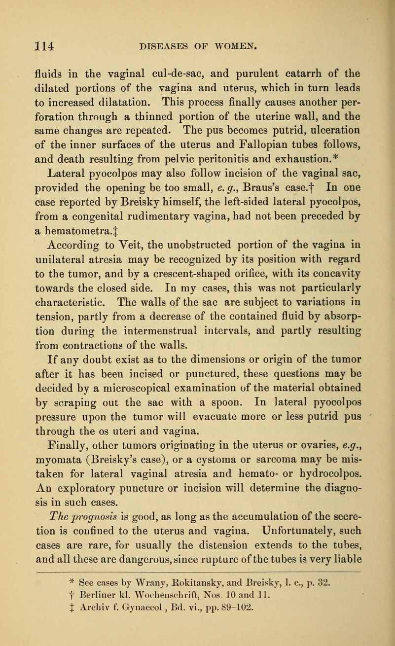 fluids in the vaginal cul-de-sac, and purulent catarrh of the dilated portions of the vagina and uterus, which in turn leads to increased dilatation. This process finally causes another per- foration through a thinned portion of the uterine wall, and the same changes are repeated. The pus becomes putrid, ulceration of the inner surfaces of the uterus and Fallopian tubes follows, and death resulting from pelvic peritonitis and exhaustion.* Lateral pyocolpos may also follow incision of the vaginal sac, provided the opening be too small, e. g., Braus's case.f In one case reported by Breisky himself, the left-sided lateral pyocolpos, from a congenital rudimentary vagina, had not been preceded by a hematometra.J According to Veit, the unobstructed portion of the vagina in unilateral atresia may be recognized by its position with regard to the tumor, and by a crescent-shaped orifice, with its concavity towards the closed side. In my cases, this was not particularly characteristic. The walls of the sac are subject to variations in tension, partly from a decrease of the contained fluid by absorp- tion during the intermenstrual intervals, and partly resulting from contractions of the walls. If any doubt exist as to the dimensions or origin of the tumor after it has been incised or punctured, these questions may be decided by a microscopical examination of the material obtained by scraping out the sac with a spoon. In lateral pyocolpos pressure upon the tumor will evacuate more or less putrid pus through the os uteri and vagina. Finally, other tumors originating in the uterus or ovaries, e.g., myomata (Breisky's case), or a cystoma or sarcoma may be mis- taken for lateral vaginal atresia and hemato- or hydrocolpos. An exploratory puncture or incision will determine the diagno- sis in such cases. The prognosis is good, as long as the accumulation of the secre- tion is confined to the uterus and vagina. Unfortunately, such cases are rare, for usually the distension extends to the tubes, and all these are dangerous, since rupture of the tubes is very liable * See cases by Wrany, Rokitansky, and Breisky, 1. c., p. 32. f Berliner kl. Wochenschrift, Nos. 10 and 11. X Archiv f. Gynaecol, Bd. vi., pp. 89-102.