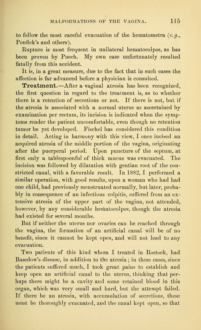 to follow the most careful evacuation of the hematometra (e.g., Ponfick's and others). Rupture is most frequent in unilateral hematocolpos, as has been proven by Puech. My own case unfortunately resulted fatally from this accident. It is, in a great measure, due to the fact that in such cases the affection is far advanced before a physician is consulted. Treatment.—After a vaginal atresia has been recognized, the first question in regard to the treatment is, as to whether there is a retention of secretions or not. If there is not, but if the atresia is associated with a normal uterus as ascertained by examination per rectum, its incision is indicated when the symp- toms render the patient uncomfortable, even though no retention tumor be yet developed. Fischel has considered this condition in detail. Acting in harmony with this view, I once incised an acquired atresia of the middle portion of the vagina, originating after the puerperal period. Upon puncture of the septum, at first only a tablespoonful of thick mucus was evacuated. The incision was followed by dilatation with gentian root of the con- stricted canal, with a favorable result. In 1882, I performed a similar operation, with good results, upon a woman who had had one child, had previously menstruated normally, but later, proba- bly in consequence of an infectious colpitis, suffered from an ex- tensive atresia of the upper part of the vagina, not attended, however, by any considerable hematocolpos, though the atresia had existed for several months. But if neither the uterus nor ovaries can be reached through the vagina, the formation of an artificial canal will be of no benefit, since it cannot be kept open, and will not lead to any evacuation. Two patients of this kind whom I treated in Rostock, had Basedow's disease, in addition to the atresia; in these cases, since the patients suffered much, I took great pains to establish and keep open an artificial canal to the uterus, thinking that per- haps there might be a cavity and some retained blood in this organ, which was very small and hard, but the attempt failed. If there be an atresia, with accumulation of secretions, these must be thoroughly evacuated, and the canal kept open, so that