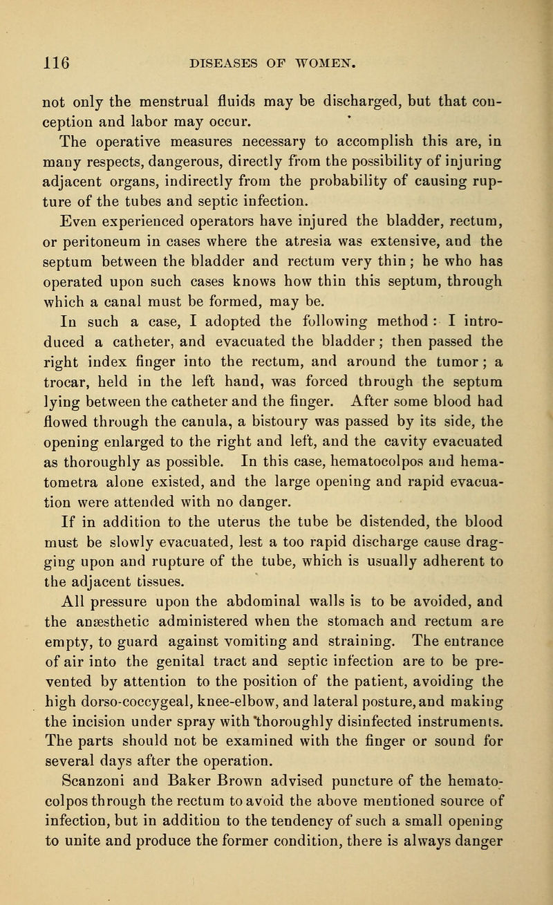 not only the menstrual fluids may be discharged, but that con- ception and labor may occur. The operative measures necessary to accomplish this are, in many respects, dangerous, directly from the possibility of injuring adjacent organs, indirectly from the probability of causing rup- ture of the tubes and septic infection. Even experienced operators have injured the bladder, rectum, or peritoneum in cases where the atresia was extensive, and the septum between the bladder and rectum very thin; he who has operated upon such cases knows how thin this septum, through which a canal must be formed, may be. In such a case, I adopted the following method : I intro- duced a catheter, and evacuated the bladder; then passed the right index finger into the rectum, and around the tumor; a trocar, held in the left hand, was forced through the septum lying between the catheter and the finger. After some blood had flowed through the canula, a bistoury was passed by its side, the opening enlarged to the right and left, and the cavity evacuated as thoroughly as possible. In this case, hematocolpos and hema- tometra alone existed, and the large opening and rapid evacua- tion were attended with no danger. If in addition to the uterus the tube be distended, the blood must be slowly evacuated, lest a too rapid discharge cause drag- ging upon and rupture of the tube, which is usually adherent to the adjacent tissues. All pressure upon the abdominal walls is to be avoided, and the anaesthetic administered when the stomach and rectum are empty, to guard against vomiting and straining. The entrance of air into the genital tract and septic infection are to be pre- vented by attention to the position of the patient, avoiding the high dorso-coccygeal, knee-elbow, and lateral posture, and making the incision under spray with'thoroughly disinfected instruments. The parts should not be examined with the finger or sound for several days after the operation. Scanzoni and Baker Brown advised puncture of the hemato- colpos through the rectum to avoid the above mentioned source of infection, but in addition to the tendency of such a small opening to unite and produce the former condition, there is always danger