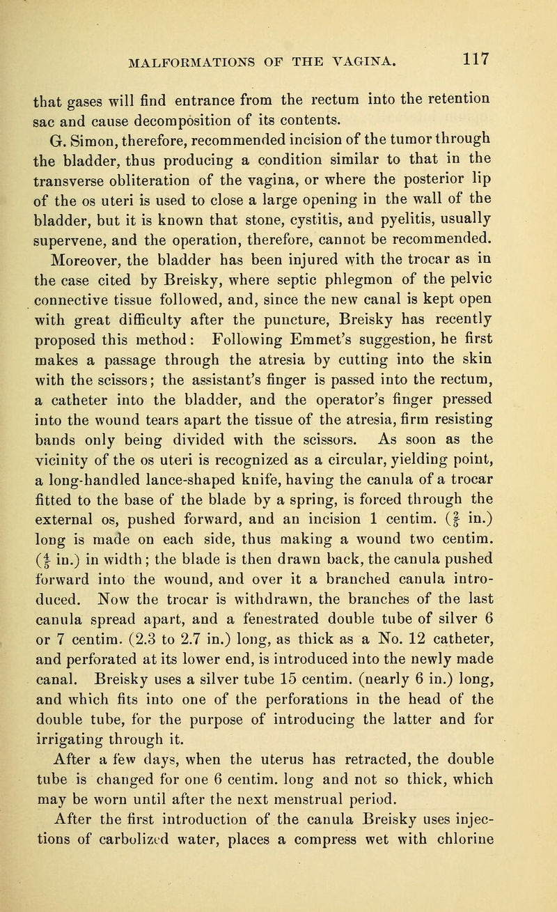 that gases will find entrance from the rectum into the retention sac and cause decomposition of its contents. G. Simon, therefore, recommended incision of the tumor through the bladder, thus producing a condition similar to that in the transverse obliteration of the vagina, or where the posterior lip of the os uteri is used to close a large opening in the wall of the bladder, but it is known that stone, cystitis, and pyelitis, usually supervene, and the operation, therefore, cannot be recommended. Moreover, the bladder has been injured with the trocar as in the case cited by Breisky, where septic phlegmon of the pelvic connective tissue followed, and, since the new canal is kept open with great difficulty after the puncture, Breisky has recently proposed this method: Following Emmet's suggestion, he first makes a passage through the atresia by cutting into the skin with the scissors; the assistant's finger is passed into the rectum, a catheter into the bladder, and the operator's finger pressed into the wound tears apart the tissue of the atresia, firm resisting bands only being divided with the scissors. As soon as the vicinity of the os uteri is recognized as a circular, yielding point, a long-handled lance-shaped knife, having the canula of a trocar fitted to the base of the blade by a spring, is forced through the external os, pushed forward, and an incision 1 centim. (§ in.) long is made on each side, thus making a wound two centim. (| in.) in width; the blade is then drawn back, the canula pushed forward into the wound, and over it a branched canula intro- duced. Now the trocar is withdrawn, the branches of the last canula spread apart, and a fenestrated double tube of silver 6 or 7 centim. (2.3 to 2.7 in.) long, as thick as a No. 12 catheter, and perforated at its lower end, is introduced into the newly made canal. Breisky uses a silver tube 15 centim. (nearly 6 in.) long, and which fits into one of the perforations in the head of the double tube, for the purpose of introducing the latter and for irrigating through it. After a few days, when the uterus has retracted, the double tube is changed for one 6 centim. long and not so thick, which may be worn until after the next menstrual period. After the first introduction of the canula Breisky uses injec- tions of carbolized water, places a compress wet with chlorine