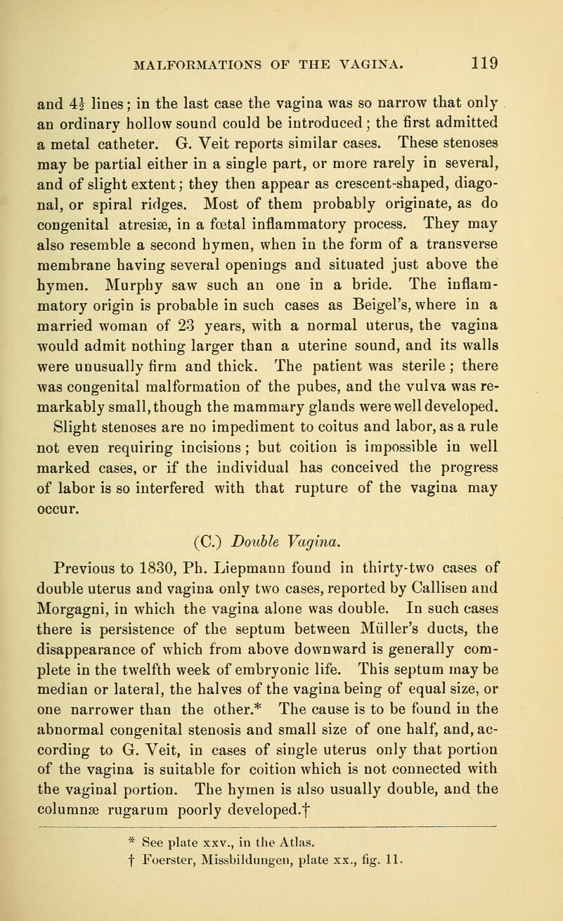 and 4J lines; in the last case the vagina was so narrow that only an ordinary hollow sound could be introduced ; the first admitted a metal catheter. G. Veit reports similar cases. These stenoses may be partial either in a single part, or more rarely in several, and of slight extent; they then appear as crescent-shaped, diago- nal, or spiral ridges. Most of them probably originate, as do congenital atresias, in a foetal inflammatory process. They may also resemble a second hymen, when in the form of a transverse membrane having several openings and situated just above the hymen. Murphy saw such an one in a bride. The inflam- matory origin is probable in such cases as BeigePs, where in a married woman of 23 years, with a normal uterus, the vagina would admit nothing larger than a uterine sound, and its walls were unusually firm and thick. The patient was sterile ; there was congenital malformation of the pubes, and the vulva was re- markably small, though the mammary glands were well developed. Slight stenoses are no impediment to coitus and labor, as a rule not even requiring incisions ; but coition is impossible in well marked cases, or if the individual has conceived the progress of labor is so interfered with that rupture of the vagina may occur. (C) Double Vagina. Previous to 1830, Ph. Liepmann found in thirty-two cases of double uterus and vagina only two cases, reported by Callisen and Morgagni, in which the vagina alone was double. In such cases there is persistence of the septum between Muller's ducts, the disappearance of which from above downward is generally com- plete in the twelfth week of embryonic life. This septum may be median or lateral, the halves of the vagina being of equal size, or one narrower than the other.* The cause is to be found in the abnormal congenital stenosis and small size of one half, and, ac- cording to G. Veit, in cases of single uterus only that portion of the vagina is suitable for coition which is not connected with the vaginal portion. The hymen is also usually double, and the columns rugarum poorly developed.f * See plate xxv., in the Atlas. f Foerster, Missbildungen, plate xx., fig. 11.