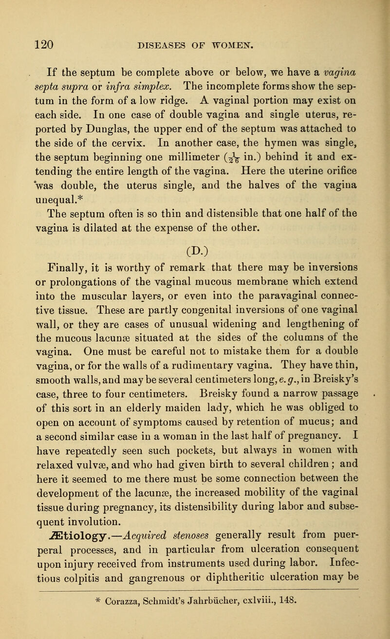 If the septum be complete above or below, we have a vagina septa supra or infra simplex. The incomplete forms show the sep- tum in the form of a low ridge. A vaginal portion may exist on each side. In one case of double vagina and single uterus, re- ported by Dunglas, the upper end of the septum was attached to the side of the cervix. In another case, the hymen was single, the septum beginning one millimeter (^ in.) behind it and ex- tending the entire length of the vagina. Here the uterine orifice was double, the uterus single, and the halves of the vagina unequal.* The septum often is so thin and distensible that one half of the vagina is dilated at the expense of the other. (D.) Finally, it is worthy of remark that there may be inversions or prolongations of the vaginal mucous membrane which extend into the muscular layers, or even into the paravaginal connec- tive tissue. These are partly congenital inversions of one vaginal wall, or they are cases of unusual widening and lengthening of the mucous lacunse situated at the sides of the columns of the vagina. One must be careful not to mistake them for a double vagina, or for the walls of a rudimentary vagina. They have thin, smooth walls, and may be several centimeters long, e. g., in Breisky's case, three to four centimeters. Breisky found a narrow passage of this sort in an elderly maiden lady, which he was obliged to open on account of symptoms caused by retention of mucus; and a second similar case in a woman in the last half of pregnancy. I have repeatedly seen such pockets, but always in women with relaxed vulvse, and who had given birth to several children ; and here it seemed to me there must be some connection between the development of the lacunse, the increased mobility of the vaginal tissue during pregnancy, its distensibility during labor and subse- quent involution. ^Etiology.—Acquired stenoses generally result from puer- peral processes, and in particular from ulceration consequent upon injury received from instruments used during labor. Infec- tious colpitis and gangrenous or diphtheritic ulceration may be * Corazza, Schmidt's Jahrbucher, cxlviii., 148.