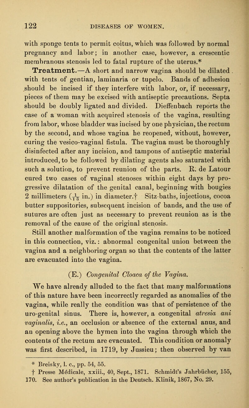with sponge tents to permit coitus, which was followed by normal pregnancy and labor; in another case, however, a crescentic membranous stenosis led to fatal rupture of the uterus.* Treatment.—A short and narrow vagina should be dilated . with tents of gentian, laminaria or tupelo. Bands of adhesion should be incised if they interfere with labor, or, if necessary, pieces of them may be excised with antiseptic precautions. Septa should be doubly ligated and divided. DiefFenbach reports the case of a woman with acquired stenosis of the vagina, resulting from labor, whose bladder was incised by one physician, the rectum by the second, and whose vagina he reopened, without, however, curing the vesico-vaginal fistula. The vagina must be thoroughly disinfected after any incision, and tampons of antiseptic material introduced, to be followed by dilating agents also saturated with such a solution, to prevent reunion of the parts. R. de Latour cured two cases of vaginal stenoses within eight days by pro- gressive dilatation of the genital canal, beginning with bougies 2 millimeters (y1^ in.) in diameter.f Sitz-baths, injections, cocoa butter suppositories, subsequent incision of bands, and the use of sutures are often just as necessary to prevent reunion as is the removal of the cause of the original stenosis. Still another malformation of the vagina remains to be noticed in this connection, viz.: abnormal congenital union between the vagina and a neighboring organ so that the contents of the latter are evacuated into the vagina. (E.) Congenital Cloaca of the Vagina. We have already alluded to the fact that many malformations of this nature have been incorrectly regarded as anomalies of the vagina, while really the condition was that of persistence of the uro-genital sinus. There is, however, a congenital atresia ani vaginalis, i.e., an occlusion or absence of the external anus, and an opening above the hymen into the vagina through which the contents of the rectum are evacuated. This condition or anomaly was first described, in 1719, by Jussieu; then observed by van * Breisky, 1. c, pp. 54, 55. f Presse Medicale, xxiii., 40, Sept., 1871. Schmidt's Jahrbiicher, 155, 170. See author's publication in the Deutsch. Klinik, 1867, No. 29.