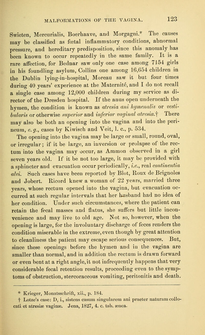 Swieten, Mercurial is, Boerhaave, and Morgagni.* The causes may be classified as foetal inflammatory conditions, abnormal pressure, and hereditary predisposition, since this anomaly has been known to occur repeatedly in the same family. It is a rare affection, for Bednar saw only one case among 7154 girls in his foundling asylum, Collins one among 16,654 children in the Dublin lying-in-hospital, Moreau saw it but four times during 40 years' experience at the Maternite, and I do not recall a single case among 12,000 children during my service as di- rector of the Dresden hospital. If the anus open underneath the hymen, the condition is known as atresia ani hymenalis or vesti- bularis or otherwise superior and inferior vaginal atresia.^ There may also be both an opening into the vagina and into the peri- neum, e.g., cases by Kiwisch and Veit, 1. c, p. 534. The opening into the vagina may be large or small, round, oval, or irregular; if it be large, an inversion or prolapse of the rec- tum into the vagina may occur, as Ammon observed in a girl seven years old. If it be not too large, it may be provided with a sphincter and evacuation occur periodically, i.e., real eontinentia aim. Such cases have been reported by Blot, Roux de Brignoles and Jobert. Ricord knew a woman of 22 years, married three years, whose rectum opened into the vagina, but evacuation oc- curred at such regular intervals that her husband had no idea of her condition. Under such circumstances, where the patient can retain the fecal masses and flatus, she suffers but little incon- venience and may live to old age. Not so, however, when the opening is large, for the involuntary discharge of feces renders the condition miserable in the extreme, even though by great attention to cleanliness the patient may escape serious consequences. But, since these openings before the hymen and in the vagina are smaller than normal, and in addition the rectum is drawn forward or even bent at a right angle, it not infrequently happens that very considerable fecal retention results, proceeding even to the symp- toms of obstruction, stercoraceous vomiting, peritonitis and death. * Krieger, Monatsschrift, xii., p. 184. f Lotze's case: D, i., sistens casuin singularem ani praeter naturam collo- cati et atresias vaginae. Jena, 1827, 4. c. tab. senea.