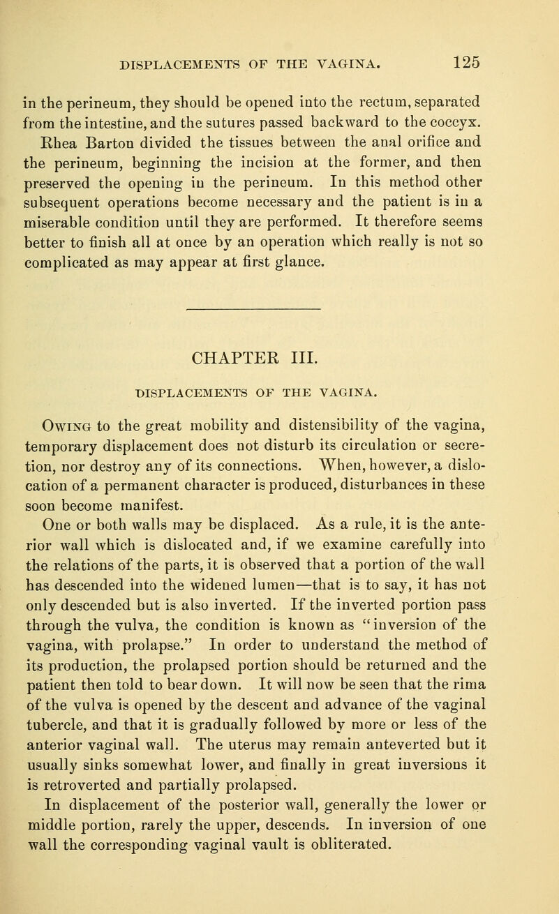 in the perineum, they should be opened into the rectum, separated from the intestine, and the sutures passed backward to the coccyx. Rhea Barton divided the tissues between the anal orifice and the perineum, beginning the incision at the former, and then preserved the opening in the perineum. In this method other subsequent operations become necessary and the patient is in a miserable condition until they are performed. It therefore seems better to finish all at once by an operation which really is not so complicated as may appear at first glance. CHAPTER III. DISPLACEMENTS OF THE VAGINA. Owing to the great mobility and distensibility of the vagina, temporary displacement does not disturb its circulation or secre- tion, nor destroy any of its connections. When, however, a dislo- cation of a permanent character is produced, disturbances in these soon become manifest. One or both walls may be displaced. As a rule, it is the ante- rior wall which is dislocated and, if we examine carefully into the relations of the parts, it is observed that a portion of the wall has descended into the widened lumen—that is to say, it has not only descended but is also inverted. If the inverted portion pass through the vulva, the condition is known as  inversion of the vagina, with prolapse. In order to understand the method of its production, the prolapsed portion should be returned and the patient then told to bear down. It will now be seen that the rima of the vulva is opened by the descent and advance of the vaginal tubercle, and that it is gradually followed by more or less of the anterior vaginal wall. The uterus may remain anteverted but it usually sinks somewhat lower, and finally in great inversions it is retro verted and partially prolapsed. In displacement of the posterior wall, generally the lower pr middle portion, rarely the upper, descends. In inversion of one wall the corresponding vaginal vault is obliterated.