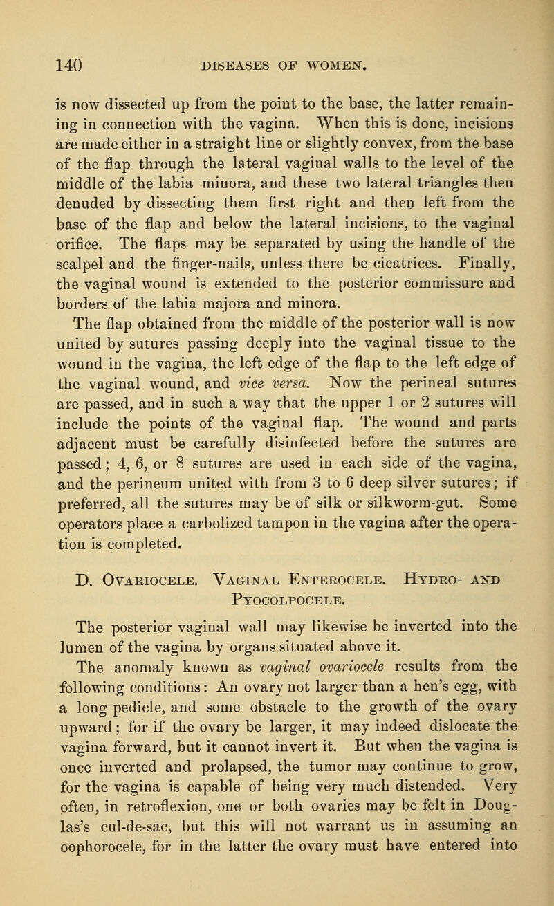 is now dissected up from the point to the base, the latter remain- ing in connection with the vagina. When this is done, incisions are made either in a straight line or slightly convex, from the base of the flap through the lateral vaginal walls to the level of the middle of the labia minora, and these two lateral triangles then denuded by dissecting them first right and then left from the base of the flap and below the lateral incisions, to the vaginal orifice. The flaps may be separated by using the handle of the scalpel and the finger-nails, unless there be cicatrices. Finally, the vaginal wound is extended to the posterior commissure and borders of the labia majora and minora. The flap obtained from the middle of the posterior wall is now united by sutures passing deeply into the vaginal tissue to the wound in the vagina, the left edge of the flap to the left edge of the vaginal wound, and vice versa. Now the perineal sutures are passed, and in such a way that the upper 1 or 2 sutures will include the points of the vaginal flap. The wound and parts adjacent must be carefully disinfected before the sutures are passed; 4, 6, or 8 sutures are used in each side of the vagina, and the perineum united with from 3 to 6 deep silver sutures; if preferred, all the sutures may be of silk or silkworm-gut. Some operators place a carbolized tampon in the vagina after the opera- tion is completed. D. Ovariocele. Vaginal Enterocele. Hydro- and Pyocolpocele. The posterior vaginal wall may likewise be inverted into the lumen of the vagina by organs situated above it. The anomaly known as vaginal ovariocele results from the following conditions: An ovary not larger than a hen's egg, with a long pedicle, and some obstacle to the growth of the ovary upward; for if the ovary be larger, it may indeed dislocate the vagina forward, but it cannot invert it. But when the vagina is once inverted and prolapsed, the tumor may continue to grow, for the vagina is capable of being very much distended. Very often, in retroflexion, one or both ovaries may be felt in Doug- las's cul-de-sac, but this will not warrant us in assuming an oophorocele, for in the latter the ovary must have entered into
