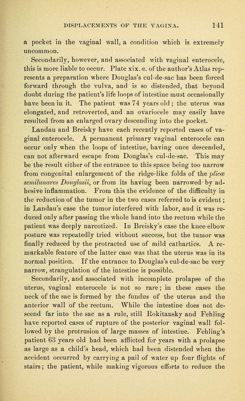 a pocket in the vaginal wall, a condition which is extremely uncommon. Secondarily, however, and associated with vaginal enterocele, this is more liable to occur. Plate xix. a. of the author's Atlas rep- resents a preparation where Douglas's cul-de-sac has been forced forward through the vulva, and is so distended, that beyond doubt during the patient's life loops of intestine must occasionally have been in it. The patient was 74 years old ; the uterus was elongated, and retroverted, and an ovariocele may easily have resulted from an enlarged ovary descending into the pocket. Landau and Breisky have each recently reported cases of va- ginal enterocele. A permanent primary vaginal enterocele can occur only when the loops of intestine, having once descended, can not afterward escape from Douglas's cul-de-sac. This may be the result either of the entrance to this space being too narrow from congenital enlargement of the ridge-like folds of the plicm semilunar'es Douglasii, or from its having been narrowed by ad- hesive inflammation. From this the evidence of the difficulty in the reduction of the tumor in the two cases referred to is evident; in Landau's case the tumor interfered with labor, and it was re- duced only after passing the whole hand into the rectum while the patient was deeply narcotized. In Breisky's case the knee-elbow posture was repeatedly tried without success, but the tumor was finally reduced by the protracted use of mild cathartics. A re- markable feature of the latter case was that the uterus was in its normal position. If the entrance to Douglas's cul-de-sac be very narrow, strangulation of the intestine is possible. Secondarily, and associated with incomplete prolapse of the uterus, vaginal enterocele is not so rare; in these cases the neck of the sac is formed by the fundus of the uterus and the anterior wall of the rectum. While the intestine does not de- scend far into the sac as a rule, still Bokitansky and Fehliug have reported cases of rupture of the posterior vaginal wall fol- lowed by the protrusion of large masses of intestine. Fehling's patient 63 years old had been afflicted for years with a prolapse as large as a child's head, which had been distended when the accident occurred by carrying a pail of water up four flights of stairs; the patient, while making vigorous efforts to reduce the